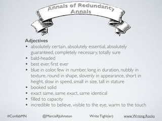 #ConfabMN @MarciaRJohnston Write Tight(er) www.Writing.Rocks
Adjectives
• absolutely certain, absolutely essential, absolutely
guaranteed, completely necessary, totally sure
• bald-headed
• best ever, ﬁrst ever
• blue in color, few in number, long in duration, nubbly in
texture, round in shape, slovenly in appearance, short in
height, slow in speed, small in size, tall in stature
• booked solid
• exact same, same exact, same identical
• ﬁlled to capacity
• incredible to believe, visible to the eye, warm to the touch
 
