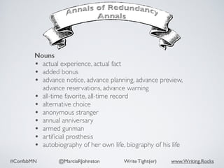#ConfabMN @MarciaRJohnston Write Tight(er) www.Writing.Rocks
Nouns
• actual experience, actual fact
• added bonus
• advance notice, advance planning, advance preview,
advance reservations, advance warning
• all-time favorite, all-time record
• alternative choice
• anonymous stranger
• annual anniversary
• armed gunman
• artiﬁcial prosthesis
• autobiography of her own life, biography of his life
 
