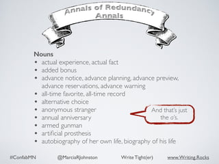 #ConfabMN @MarciaRJohnston Write Tight(er) www.Writing.Rocks
Nouns
• actual experience, actual fact
• added bonus
• advance notice, advance planning, advance preview,
advance reservations, advance warning
• all-time favorite, all-time record
• alternative choice
• anonymous stranger
• annual anniversary
• armed gunman
• artiﬁcial prosthesis
• autobiography of her own life, biography of his life
And that’s just
the a’s.
 