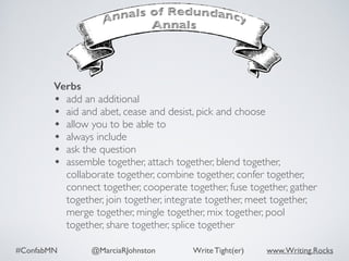 #ConfabMN @MarciaRJohnston Write Tight(er) www.Writing.Rocks
Verbs
• add an additional
• aid and abet, cease and desist, pick and choose
• allow you to be able to
• always include
• ask the question
• assemble together, attach together, blend together,
collaborate together, combine together, confer together,
connect together, cooperate together, fuse together, gather
together, join together, integrate together, meet together,
merge together, mingle together, mix together, pool
together, share together, splice together
 