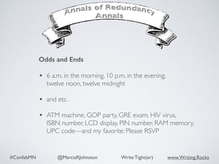 #ConfabMN @MarciaRJohnston Write Tight(er) www.Writing.Rocks
Odds and Ends 
• 6 a.m. in the morning, 10 p.m. in the evening,
twelve noon, twelve midnight 
• and etc. 
• ATM machine, GOP party, GRE exam, HIV virus,  
ISBN number, LCD display, PIN number, RAM memory,
UPC code—and my favorite: Please RSVP
 