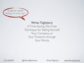 #ConfabMN @MarciaRJohnston Write Tight(er) www.Writing.Rocks
Audience needs:
“What’s in it for me?”
Write Tight(er): 
ATime-Saving, Pain-Free
Technique for SellingYourself,  
Your Company, or  
Your Products through  
Your Words
 