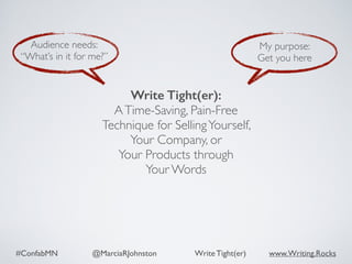 #ConfabMN @MarciaRJohnston Write Tight(er) www.Writing.Rocks
Audience needs:
“What’s in it for me?”
My purpose:
Get you here
Write Tight(er): 
ATime-Saving, Pain-Free
Technique for SellingYourself,  
Your Company, or  
Your Products through  
Your Words
 