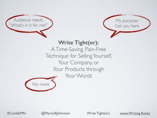#ConfabMN @MarciaRJohnston Write Tight(er) www.Writing.Rocks
No more
Audience needs:
“What’s in it for me?”
My purpose:
Get you here
Write Tight(er): 
ATime-Saving, Pain-Free
Technique for SellingYourself,  
Your Company, or  
Your Products through  
Your Words
 