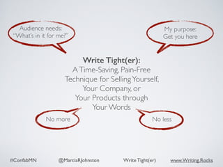 #ConfabMN @MarciaRJohnston Write Tight(er) www.Writing.Rocks
No more No less
Audience needs:
“What’s in it for me?”
My purpose:
Get you here
Write Tight(er): 
ATime-Saving, Pain-Free
Technique for SellingYourself,  
Your Company, or  
Your Products through  
Your Words
 