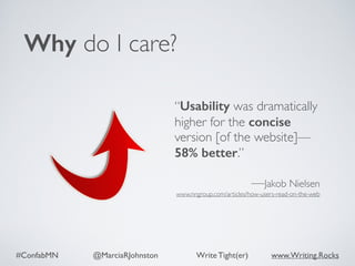 #ConfabMN @MarciaRJohnston Write Tight(er) www.Writing.Rocks
Why do I care?
“Usability was dramatically
higher for the concise
version [of the website]—
58% better.”
—Jakob Nielsen
www.nngroup.com/articles/how-users-read-on-the-web
 