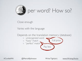 #ConfabMN @MarciaRJohnston Write Tight(er) www.Writing.Rocks
per word? How so?
Close enough 
Varies with the language 
Depends on the translation memory (database)
unrecognized word
“fuzzy” match
“perfect” match
Full price
Pay less
 