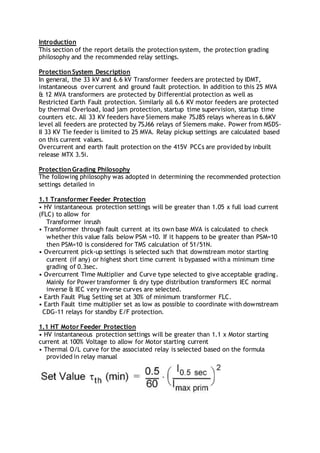 Introduction
This section of the report details the protection system, the protection grading
philosophy and the recommended relay settings.
Protection System Description
In general, the 33 kV and 6.6 kV Transformer feeders are protected by IDMT,
instantaneous over current and ground fault protection. In addition to this 25 MVA
& 12 MVA transformers are protected by Differential protection as well as
Restricted Earth Fault protection. Similarly all 6.6 KV motor feeders are protected
by thermal Overload, load jam protection, startup time supervision, startup time
counters etc. All 33 KV feeders have Siemens make 7SJ85 relays whereas in 6.6KV
level all feeders are protected by 7SJ66 relays of Siemens make. Power from MSDS-
II 33 KV Tie feeder is limited to 25 MVA. Relay pickup settings are calculated based
on this current values.
Overcurrent and earth fault protection on the 415V PCCs are provided by inbuilt
release MTX 3.5i.
Protection Grading Philosophy
The following philosophy was adopted in determining the recommended protection
settings detailed in
1.1 Transformer Feeder Protection
• HV instantaneous protection settings will be greater than 1.05 x full load current
(FLC) to allow for
Transformer inrush
• Transformer through fault current at its own base MVA is calculated to check
whether this value falls below PSM =10. If it happens to be greater than PSM=10
then PSM=10 is considered for TMS calculation of 51/51N.
• Overcurrent pick-up settings is selected such that downstream motor starting
current (if any) or highest short time current is bypassed with a minimum time
grading of 0.3sec.
• Overcurrent Time Multiplier and Curve type selected to give acceptable grading.
Mainly for Power transformer & dry type distribution transformers IEC normal
inverse & IEC very inverse curves are selected.
• Earth Fault Plug Setting set at 30% of minimum transformer FLC.
• Earth Fault time multiplier set as low as possible to coordinate with downstream
CDG-11 relays for standby E/F protection.
1.1 HT Motor Feeder Protection
• HV instantaneous protection settings will be greater than 1.1 x Motor starting
current at 100% Voltage to allow for Motor starting current
• Thermal O/L curve for the associated relay is selected based on the formula
provided in relay manual
 