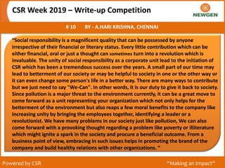 CSR Week 2019 – Write-up Competition
# 10 BY - A.HARI KRISHNA, CHENNAI
Powered by CSR “Making an Impact”
“Social responsibility is a magnificent quality that can be possessed by anyone
irrespective of their financial or literary status. Every little contribution which can be
either financial, oral or just a thought can sometimes turn into a revolution which is
invaluable. The unity of social responsibility as a corporate unit lead to the initiation of
CSR which has been a tremendous success over the years. A small part of our time may
lead to betterment of our society or may be helpful to society in one or the other way or
it can even change some person's life in a better way. There are many ways to contribute
but we just need to say "We-Can". In other words, it is our duty to give it back to society.
Since pollution is a major threat to the environment currently, it can be a great move to
come forward as a unit representing your organization which not only helps for the
betterment of the environment but also reaps a few moral benefits to the company like
increasing unity by bringing the employees together, identifying a leader or a
revolutionist. We have many problems in our society just like pollution, We can also
come forward with a provoking thought regarding a problem like poverty or illiterature
which might ignite a spark in the society and procure a beneficial outcome. From a
business point of view, embracing in such issues helps in promoting the brand of the
company and build healthy relations with other organizations. “
 