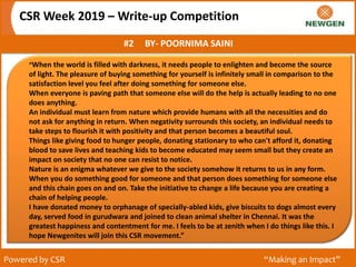 CSR Week 2019 – Write-up Competition
#2 BY- POORNIMA SAINI
Powered by CSR “Making an Impact”
“When the world is filled with darkness, it needs people to enlighten and become the source
of light. The pleasure of buying something for yourself is infinitely small in comparison to the
satisfaction level you feel after doing something for someone else.
When everyone is paving path that someone else will do the help is actually leading to no one
does anything.
An individual must learn from nature which provide humans with all the necessities and do
not ask for anything in return. When negativity surrounds this society, an individual needs to
take steps to flourish it with positivity and that person becomes a beautiful soul.
Things like giving food to hunger people, donating stationary to who can't afford it, donating
blood to save lives and teaching kids to become educated may seem small but they create an
impact on society that no one can resist to notice.
Nature is an enigma whatever we give to the society somehow it returns to us in any form.
When you do something good for someone and that person does something for someone else
and this chain goes on and on. Take the initiative to change a life because you are creating a
chain of helping people.
I have donated money to orphanage of specially-abled kids, give biscuits to dogs almost every
day, served food in gurudwara and joined to clean animal shelter in Chennai. It was the
greatest happiness and contentment for me. I feels to be at zenith when I do things like this. I
hope Newgenites will join this CSR movement.”
 