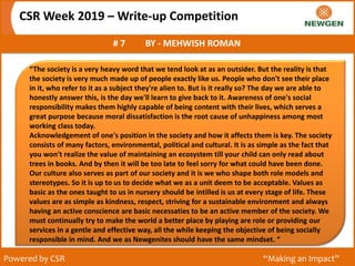 CSR Week 2019 – Write-up Competition
# 7 BY - MEHWISH ROMAN
Powered by CSR “Making an Impact”
“The society is a very heavy word that we tend look at as an outsider. But the reality is that
the society is very much made up of people exactly like us. People who don't see their place
in it, who refer to it as a subject they're alien to. But is it really so? The day we are able to
honestly answer this, is the day we'll learn to give back to it. Awareness of one's social
responsibility makes them highly capable of being content with their lives, which serves a
great purpose because moral dissatisfaction is the root cause of unhappiness among most
working class today.
Acknowledgement of one's position in the society and how it affects them is key. The society
consists of many factors, environmental, political and cultural. It is as simple as the fact that
you won't realize the value of maintaining an ecosystem till your child can only read about
trees in books. And by then it will be too late to feel sorry for what could have been done.
Our culture also serves as part of our society and it is we who shape both role models and
stereotypes. So it is up to us to decide what we as a unit deem to be acceptable. Values as
basic as the ones taught to us in nursery should be intilled is us at every stage of life. These
values are as simple as kindness, respect, striving for a sustainable environment and always
having an active conscience are basic necessaties to be an active member of the society. We
must continually try to make the world a better place by playing are role or providing our
services in a gentle and effective way, all the while keeping the objective of being socially
responsible in mind. And we as Newgenites should have the same mindset. “
 