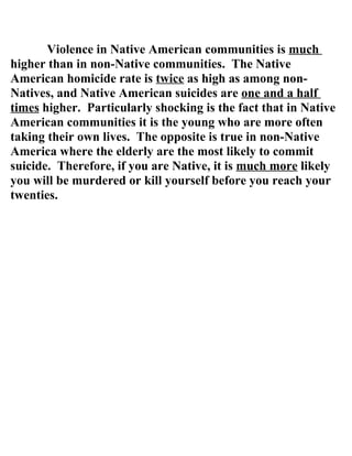 Violence in Native American communities is much
higher than in non-Native communities. The Native
American homicide rate is twice as high as among non-
Natives, and Native American suicides are one and a half
times higher. Particularly shocking is the fact that in Native
American communities it is the young who are more often
taking their own lives. The opposite is true in non-Native
America where the elderly are the most likely to commit
suicide. Therefore, if you are Native, it is much more likely
you will be murdered or kill yourself before you reach your
twenties.
 