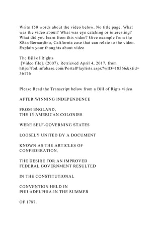 Write 150 words about the video below. No title page. What
was the video about? What was eye catching or interesting?
What did you learn from this video? Give example from the
SSan Bernardino, California case that can relate to the video.
Explain your thoughts about video
The Bill of Rights
[Video file]. (2007). Retrieved April 4, 2017, from
http://fod.infobase.com/PortalPlaylists.aspx?wID=18566&xtid=
36176
Please Read the Transcript below from a Bill of Rigts video
AFTER WINNING INDEPENDENCE
FROM ENGLAND,
THE 13 AMERICAN COLONIES
WERE SELF-GOVERNING STATES
LOOSELY UNITED BY A DOCUMENT
KNOWN AS THE ARTICLES OF
CONFEDERATION.
THE DESIRE FOR AN IMPROVED
FEDERAL GOVERNMENT RESULTED
IN THE CONSTITUTIONAL
CONVENTION HELD IN
PHILADELPHIA IN THE SUMMER
OF 1787.
 