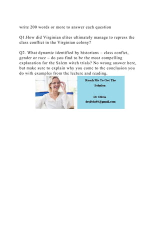 write 200 words or more to answer each question
Q1.How did Virginian elites ultimately manage to repress the
class conflict in the Virginian colony?
Q2. What dynamic identified by historians – class confict,
gender or race – do you find to be the most compelling
explanation for the Salem witch trials? No wrong answer here,
but make sure to explain why you come to the conclusion you
do with examples from the lecture and reading.
 