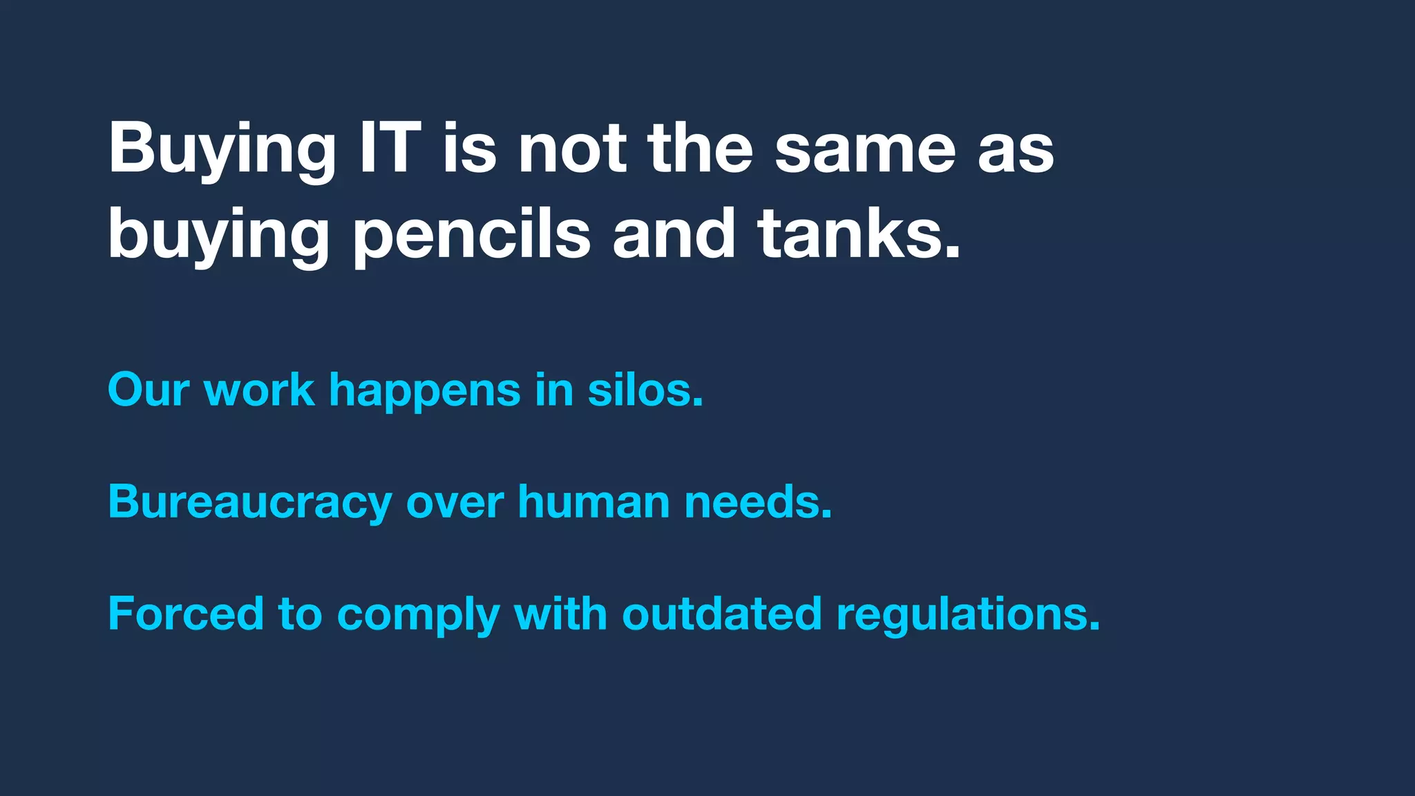 Buying IT is not the same as
buying pencils and tanks.
Our work happens in silos.
Bureaucracy over human needs.
Forced to comply with outdated regulations.
 