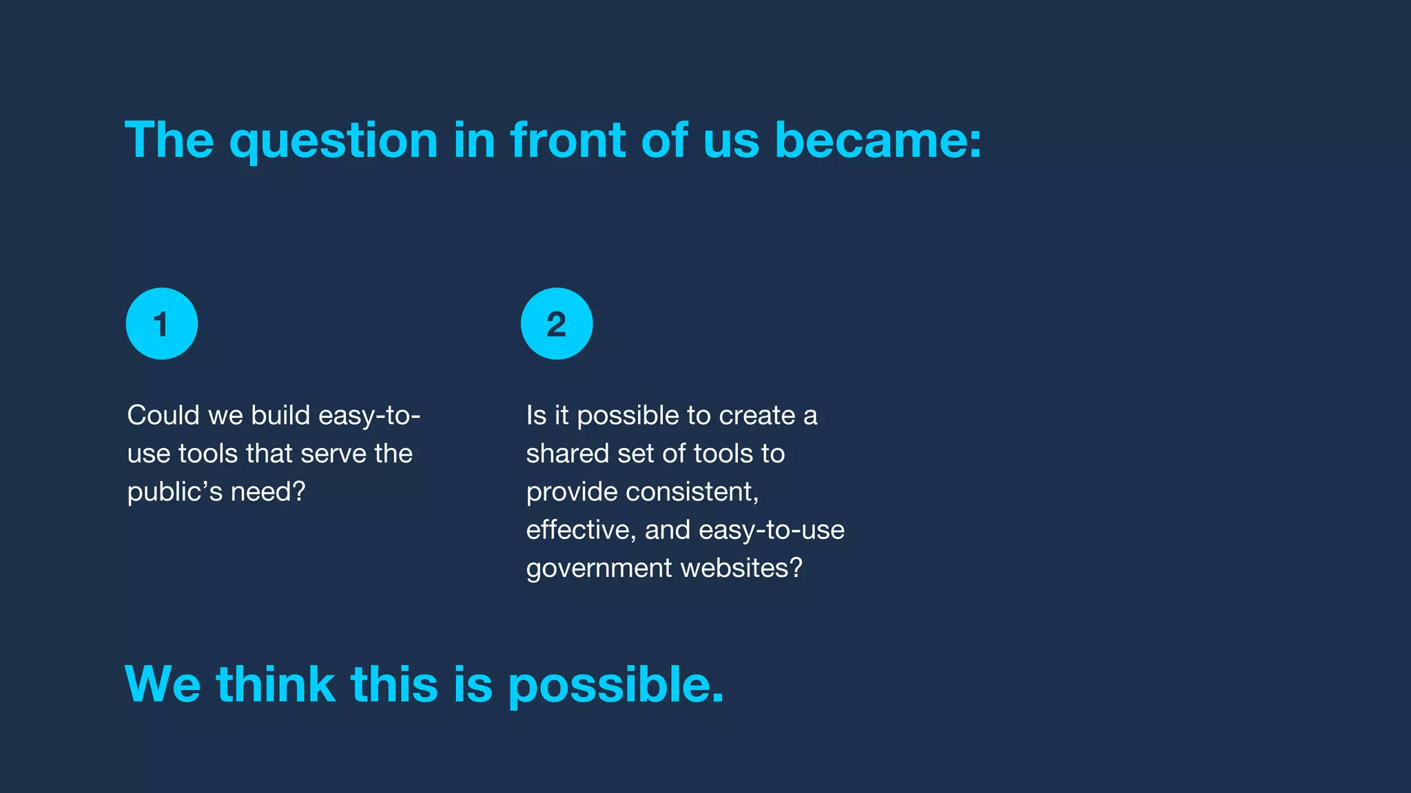 1 2 3
The question in front of us became:
Is it possible to create a
shared set of tools to
provide consistent,
effective, and easy-to-use
government websites?
Could we build easy-to-
use tools that serve the
public’s need?
We think this is possible.
 
