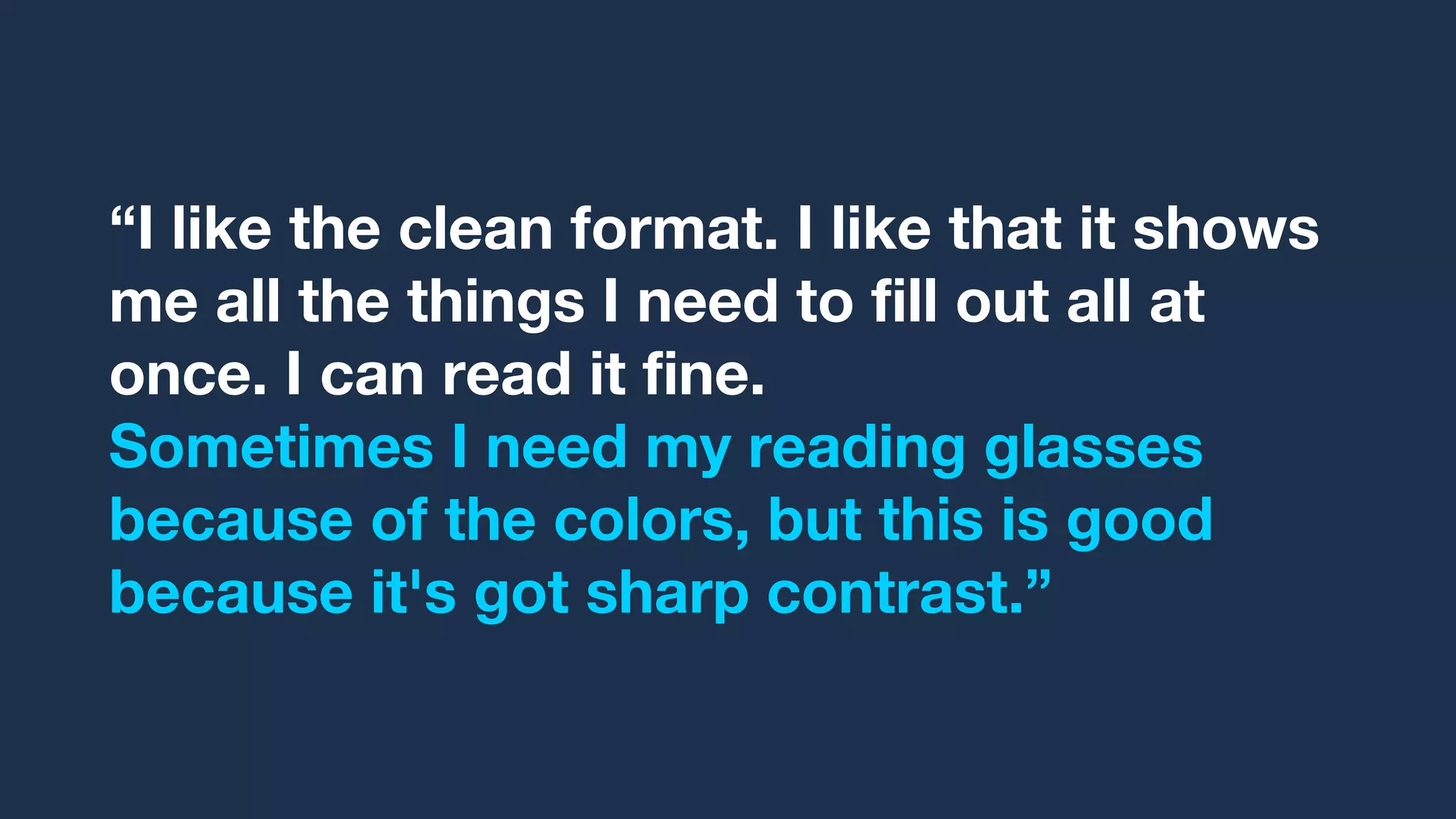 “I like the clean format. I like that it shows
me all the things I need to fill out all at
once. I can read it fine.
Sometimes I need my reading glasses
because of the colors, but this is good
because it's got sharp contrast.”
 