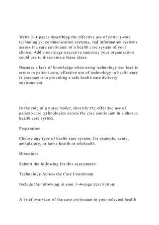 Write 3–4 pages describing the effective use of patient-care
technologies, communication systems, and information systems
across the care continuum of a health care system of your
choice. Add a one-page executive summary your organization
could use to disseminate these ideas.
Because a lack of knowledge when using technology can lead to
errors in patient care, effective use of technology in health care
is paramount to providing a safe health care delivery
environment.
In the role of a nurse leader, describe the effective use of
patient-care technologies across the care continuum in a chosen
health care system.
Preparation
Choose any type of health care system, for example, acute,
ambulatory, or home health or telehealth.
Directions
Submit the following for this assessment:
Technology Across the Care Continuum
Include the following in your 3–4-page description:
A brief overview of the care continuum in your selected health
 