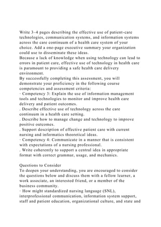 Write 3–4 pages describing the effective use of patient-care
technologies, communication systems, and information systems
across the care continuum of a health care system of your
choice. Add a one-page executive summary your organization
could use to disseminate these ideas.
Because a lack of knowledge when using technology can lead to
errors in patient care, effective use of technology in health care
is paramount to providing a safe health care delivery
environment.
By successfully completing this assessment, you will
demonstrate your proficiency in the following course
competencies and assessment criteria:
· Competency 3: Explain the use of information management
tools and technologies to monitor and improve health care
delivery and patient outcomes.
. Describe effective use of technology across the care
continuum in a health care setting.
. Describe how to manage change and technology to improve
positive outcomes.
. Support description of effective patient care with current
nursing and informatics theoretical ideas.
· Competency 4: Communicate in a manner that is consistent
with expectations of a nursing professional.
. Write coherently to support a central idea in appropriate
format with correct grammar, usage, and mechanics.
Questions to Consider
To deepen your understanding, you are encouraged to consider
the questions below and discuss them with a fellow learner, a
work associate, an interested friend, or a member of the
business community.
· How might standardized nursing language (SNL),
interprofessional communication, information system support,
staff and patient education, organizational culture, and state and
 