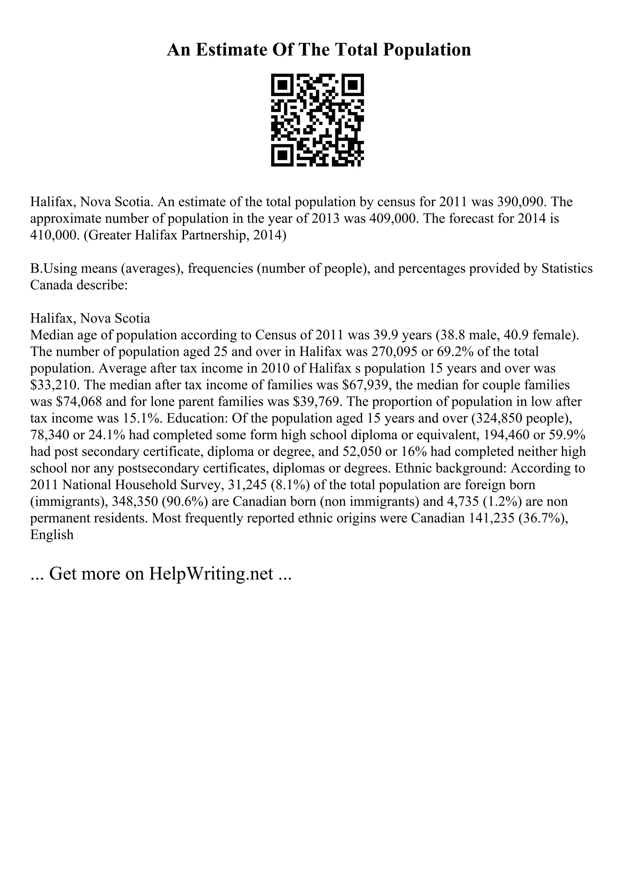 An Estimate Of The Total Population
Halifax, Nova Scotia. An estimate of the total population by census for 2011 was 390,090. The
approximate number of population in the year of 2013 was 409,000. The forecast for 2014 is
410,000. (Greater Halifax Partnership, 2014)
B.Using means (averages), frequencies (number of people), and percentages provided by Statistics
Canada describe:
Halifax, Nova Scotia
Median age of population according to Census of 2011 was 39.9 years (38.8 male, 40.9 female).
The number of population aged 25 and over in Halifax was 270,095 or 69.2% of the total
population. Average after tax income in 2010 of Halifax s population 15 years and over was
$33,210. The median after tax income of families was $67,939, the median for couple families
was $74,068 and for lone parent families was $39,769. The proportion of population in low after
tax income was 15.1%. Education: Of the population aged 15 years and over (324,850 people),
78,340 or 24.1% had completed some form high school diploma or equivalent, 194,460 or 59.9%
had post secondary certificate, diploma or degree, and 52,050 or 16% had completed neither high
school nor any postsecondary certificates, diplomas or degrees. Ethnic background: According to
2011 National Household Survey, 31,245 (8.1%) of the total population are foreign born
(immigrants), 348,350 (90.6%) are Canadian born (non immigrants) and 4,735 (1.2%) are non
permanent residents. Most frequently reported ethnic origins were Canadian 141,235 (36.7%),
English
... Get more on HelpWriting.net ...
 