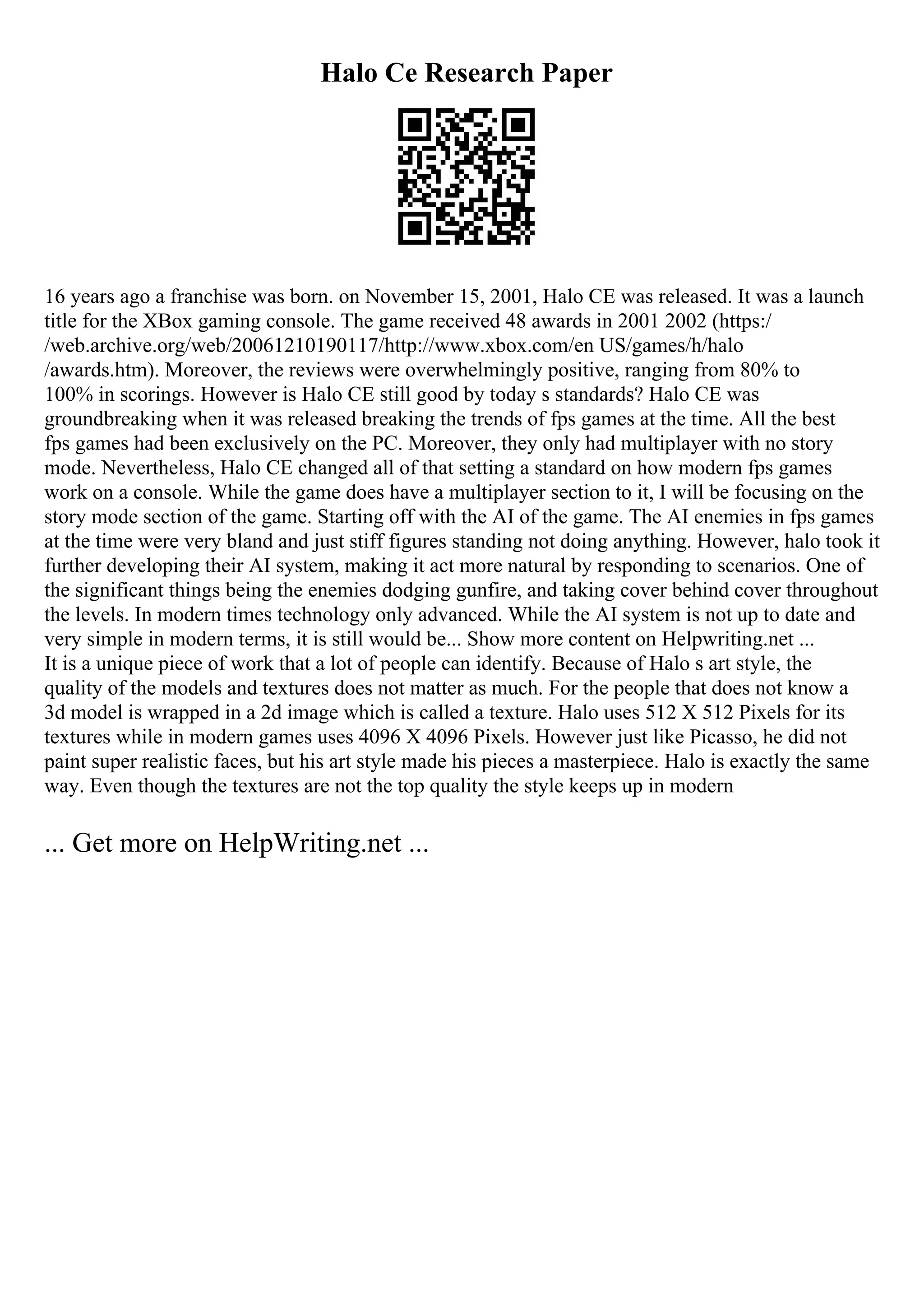 Halo Ce Research Paper
16 years ago a franchise was born. on November 15, 2001, Halo CE was released. It was a launch
title for the XBox gaming console. The game received 48 awards in 2001 2002 (https:/
/web.archive.org/web/20061210190117/http://www.xbox.com/en US/games/h/halo
/awards.htm). Moreover, the reviews were overwhelmingly positive, ranging from 80% to
100% in scorings. However is Halo CE still good by today s standards? Halo CE was
groundbreaking when it was released breaking the trends of fps games at the time. All the best
fps games had been exclusively on the PC. Moreover, they only had multiplayer with no story
mode. Nevertheless, Halo CE changed all of that setting a standard on how modern fps games
work on a console. While the game does have a multiplayer section to it, I will be focusing on the
story mode section of the game. Starting off with the AI of the game. The AI enemies in fps games
at the time were very bland and just stiff figures standing not doing anything. However, halo took it
further developing their AI system, making it act more natural by responding to scenarios. One of
the significant things being the enemies dodging gunfire, and taking cover behind cover throughout
the levels. In modern times technology only advanced. While the AI system is not up to date and
very simple in modern terms, it is still would be... Show more content on Helpwriting.net ...
It is a unique piece of work that a lot of people can identify. Because of Halo s art style, the
quality of the models and textures does not matter as much. For the people that does not know a
3d model is wrapped in a 2d image which is called a texture. Halo uses 512 X 512 Pixels for its
textures while in modern games uses 4096 X 4096 Pixels. However just like Picasso, he did not
paint super realistic faces, but his art style made his pieces a masterpiece. Halo is exactly the same
way. Even though the textures are not the top quality the style keeps up in modern
... Get more on HelpWriting.net ...
 