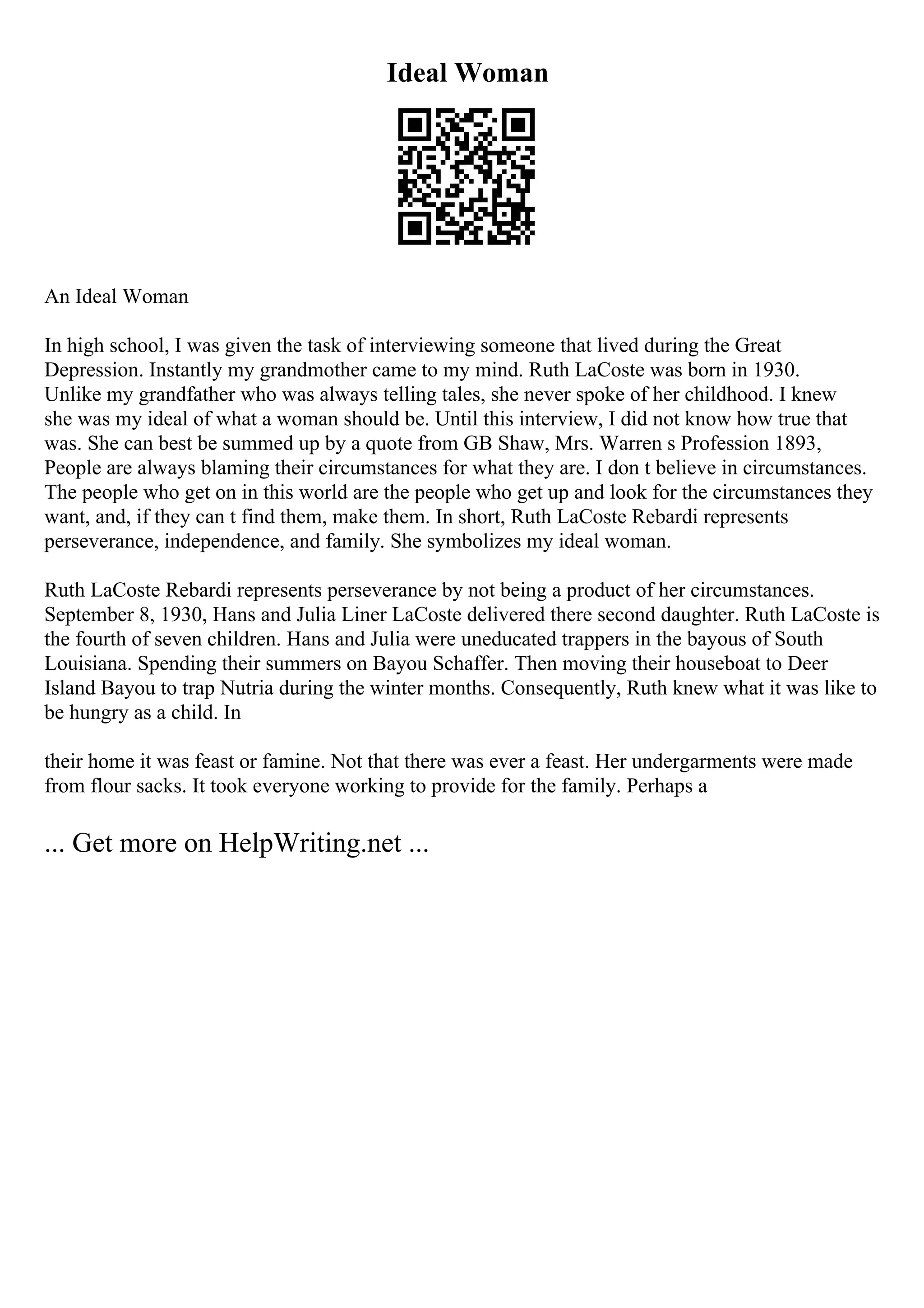 Ideal Woman
An Ideal Woman
In high school, I was given the task of interviewing someone that lived during the Great
Depression. Instantly my grandmother came to my mind. Ruth LaCoste was born in 1930.
Unlike my grandfather who was always telling tales, she never spoke of her childhood. I knew
she was my ideal of what a woman should be. Until this interview, I did not know how true that
was. She can best be summed up by a quote from GB Shaw, Mrs. Warren s Profession 1893,
People are always blaming their circumstances for what they are. I don t believe in circumstances.
The people who get on in this world are the people who get up and look for the circumstances they
want, and, if they can t find them, make them. In short, Ruth LaCoste Rebardi represents
perseverance, independence, and family. She symbolizes my ideal woman.
Ruth LaCoste Rebardi represents perseverance by not being a product of her circumstances.
September 8, 1930, Hans and Julia Liner LaCoste delivered there second daughter. Ruth LaCoste is
the fourth of seven children. Hans and Julia were uneducated trappers in the bayous of South
Louisiana. Spending their summers on Bayou Schaffer. Then moving their houseboat to Deer
Island Bayou to trap Nutria during the winter months. Consequently, Ruth knew what it was like to
be hungry as a child. In
their home it was feast or famine. Not that there was ever a feast. Her undergarments were made
from flour sacks. It took everyone working to provide for the family. Perhaps a
... Get more on HelpWriting.net ...
 