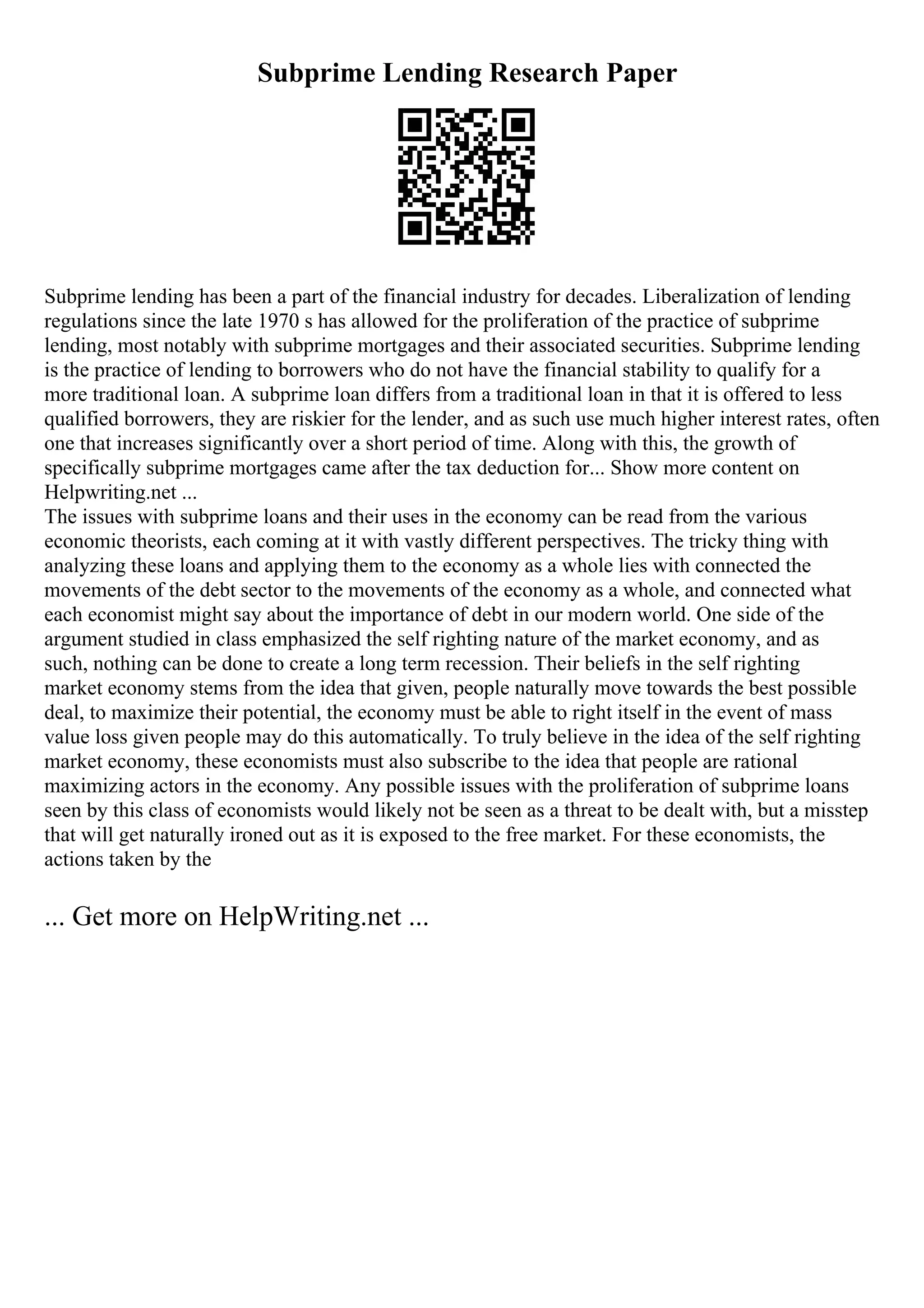 Subprime Lending Research Paper
Subprime lending has been a part of the financial industry for decades. Liberalization of lending
regulations since the late 1970 s has allowed for the proliferation of the practice of subprime
lending, most notably with subprime mortgages and their associated securities. Subprime lending
is the practice of lending to borrowers who do not have the financial stability to qualify for a
more traditional loan. A subprime loan differs from a traditional loan in that it is offered to less
qualified borrowers, they are riskier for the lender, and as such use much higher interest rates, often
one that increases significantly over a short period of time. Along with this, the growth of
specifically subprime mortgages came after the tax deduction for... Show more content on
Helpwriting.net ...
The issues with subprime loans and their uses in the economy can be read from the various
economic theorists, each coming at it with vastly different perspectives. The tricky thing with
analyzing these loans and applying them to the economy as a whole lies with connected the
movements of the debt sector to the movements of the economy as a whole, and connected what
each economist might say about the importance of debt in our modern world. One side of the
argument studied in class emphasized the self righting nature of the market economy, and as
such, nothing can be done to create a long term recession. Their beliefs in the self righting
market economy stems from the idea that given, people naturally move towards the best possible
deal, to maximize their potential, the economy must be able to right itself in the event of mass
value loss given people may do this automatically. To truly believe in the idea of the self righting
market economy, these economists must also subscribe to the idea that people are rational
maximizing actors in the economy. Any possible issues with the proliferation of subprime loans
seen by this class of economists would likely not be seen as a threat to be dealt with, but a misstep
that will get naturally ironed out as it is exposed to the free market. For these economists, the
actions taken by the
... Get more on HelpWriting.net ...
 