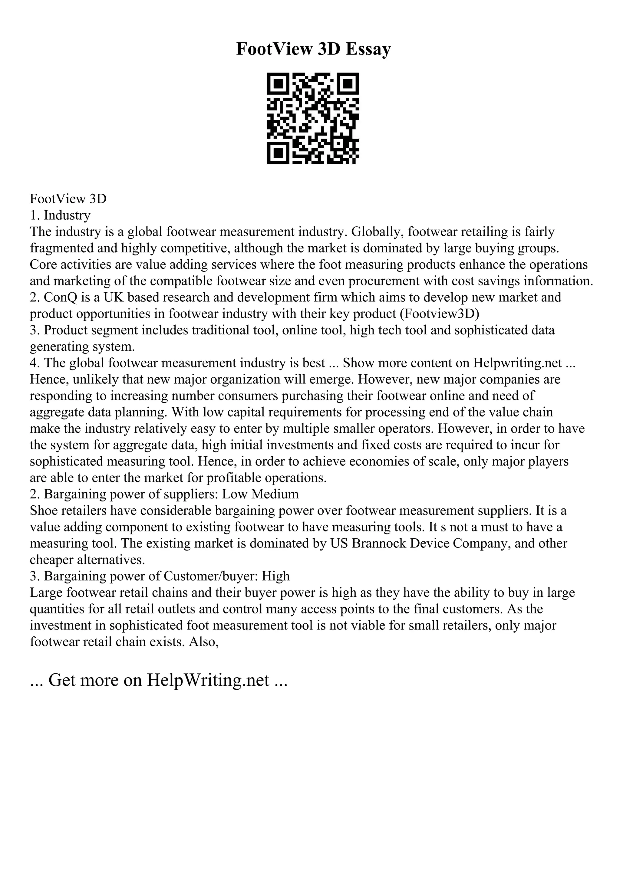 FootView 3D Essay
FootView 3D
1. Industry
The industry is a global footwear measurement industry. Globally, footwear retailing is fairly
fragmented and highly competitive, although the market is dominated by large buying groups.
Core activities are value adding services where the foot measuring products enhance the operations
and marketing of the compatible footwear size and even procurement with cost savings information.
2. ConQ is a UK based research and development firm which aims to develop new market and
product opportunities in footwear industry with their key product (Footview3D)
3. Product segment includes traditional tool, online tool, high tech tool and sophisticated data
generating system.
4. The global footwear measurement industry is best ... Show more content on Helpwriting.net ...
Hence, unlikely that new major organization will emerge. However, new major companies are
responding to increasing number consumers purchasing their footwear online and need of
aggregate data planning. With low capital requirements for processing end of the value chain
make the industry relatively easy to enter by multiple smaller operators. However, in order to have
the system for aggregate data, high initial investments and fixed costs are required to incur for
sophisticated measuring tool. Hence, in order to achieve economies of scale, only major players
are able to enter the market for profitable operations.
2. Bargaining power of suppliers: Low Medium
Shoe retailers have considerable bargaining power over footwear measurement suppliers. It is a
value adding component to existing footwear to have measuring tools. It s not a must to have a
measuring tool. The existing market is dominated by US Brannock Device Company, and other
cheaper alternatives.
3. Bargaining power of Customer/buyer: High
Large footwear retail chains and their buyer power is high as they have the ability to buy in large
quantities for all retail outlets and control many access points to the final customers. As the
investment in sophisticated foot measurement tool is not viable for small retailers, only major
footwear retail chain exists. Also,
... Get more on HelpWriting.net ...
 