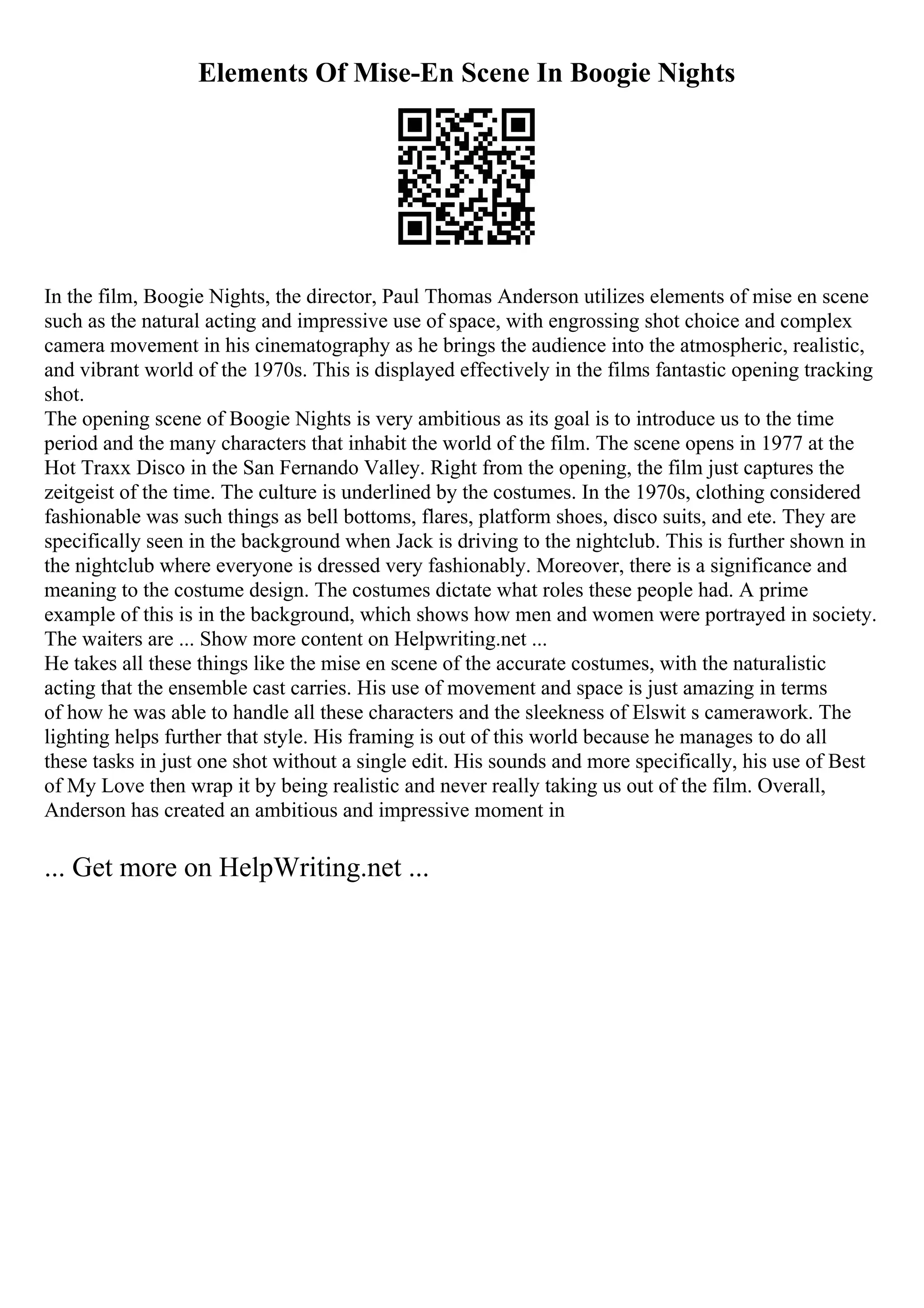 Elements Of Mise-En Scene In Boogie Nights
In the film, Boogie Nights, the director, Paul Thomas Anderson utilizes elements of mise en scene
such as the natural acting and impressive use of space, with engrossing shot choice and complex
camera movement in his cinematography as he brings the audience into the atmospheric, realistic,
and vibrant world of the 1970s. This is displayed effectively in the films fantastic opening tracking
shot.
The opening scene of Boogie Nights is very ambitious as its goal is to introduce us to the time
period and the many characters that inhabit the world of the film. The scene opens in 1977 at the
Hot Traxx Disco in the San Fernando Valley. Right from the opening, the film just captures the
zeitgeist of the time. The culture is underlined by the costumes. In the 1970s, clothing considered
fashionable was such things as bell bottoms, flares, platform shoes, disco suits, and ete. They are
specifically seen in the background when Jack is driving to the nightclub. This is further shown in
the nightclub where everyone is dressed very fashionably. Moreover, there is a significance and
meaning to the costume design. The costumes dictate what roles these people had. A prime
example of this is in the background, which shows how men and women were portrayed in society.
The waiters are ... Show more content on Helpwriting.net ...
He takes all these things like the mise en scene of the accurate costumes, with the naturalistic
acting that the ensemble cast carries. His use of movement and space is just amazing in terms
of how he was able to handle all these characters and the sleekness of Elswit s camerawork. The
lighting helps further that style. His framing is out of this world because he manages to do all
these tasks in just one shot without a single edit. His sounds and more specifically, his use of Best
of My Love then wrap it by being realistic and never really taking us out of the film. Overall,
Anderson has created an ambitious and impressive moment in
... Get more on HelpWriting.net ...
 