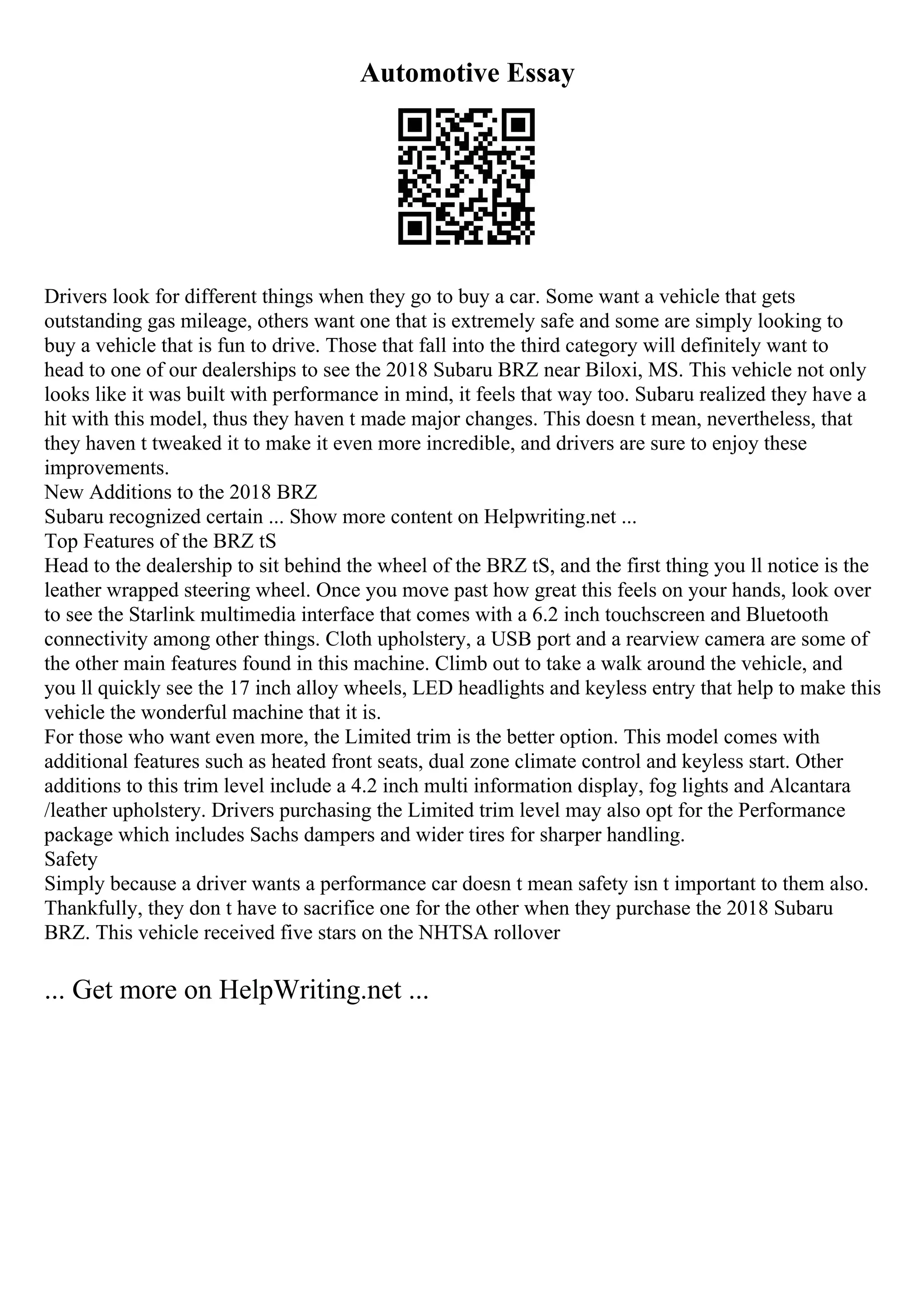 Automotive Essay
Drivers look for different things when they go to buy a car. Some want a vehicle that gets
outstanding gas mileage, others want one that is extremely safe and some are simply looking to
buy a vehicle that is fun to drive. Those that fall into the third category will definitely want to
head to one of our dealerships to see the 2018 Subaru BRZ near Biloxi, MS. This vehicle not only
looks like it was built with performance in mind, it feels that way too. Subaru realized they have a
hit with this model, thus they haven t made major changes. This doesn t mean, nevertheless, that
they haven t tweaked it to make it even more incredible, and drivers are sure to enjoy these
improvements.
New Additions to the 2018 BRZ
Subaru recognized certain ... Show more content on Helpwriting.net ...
Top Features of the BRZ tS
Head to the dealership to sit behind the wheel of the BRZ tS, and the first thing you ll notice is the
leather wrapped steering wheel. Once you move past how great this feels on your hands, look over
to see the Starlink multimedia interface that comes with a 6.2 inch touchscreen and Bluetooth
connectivity among other things. Cloth upholstery, a USB port and a rearview camera are some of
the other main features found in this machine. Climb out to take a walk around the vehicle, and
you ll quickly see the 17 inch alloy wheels, LED headlights and keyless entry that help to make this
vehicle the wonderful machine that it is.
For those who want even more, the Limited trim is the better option. This model comes with
additional features such as heated front seats, dual zone climate control and keyless start. Other
additions to this trim level include a 4.2 inch multi information display, fog lights and Alcantara
/leather upholstery. Drivers purchasing the Limited trim level may also opt for the Performance
package which includes Sachs dampers and wider tires for sharper handling.
Safety
Simply because a driver wants a performance car doesn t mean safety isn t important to them also.
Thankfully, they don t have to sacrifice one for the other when they purchase the 2018 Subaru
BRZ. This vehicle received five stars on the NHTSA rollover
... Get more on HelpWriting.net ...
 