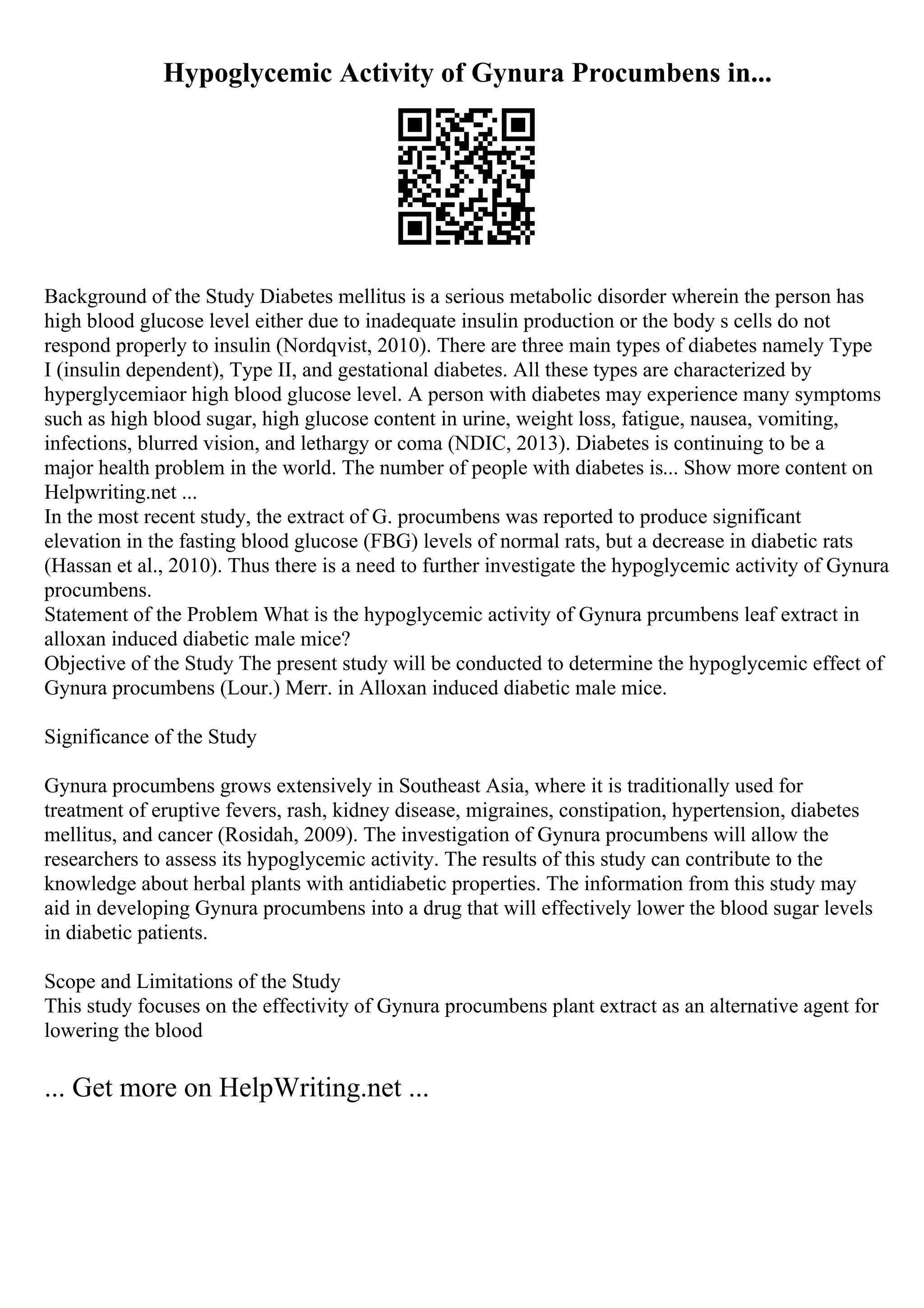 Hypoglycemic Activity of Gynura Procumbens in...
Background of the Study Diabetes mellitus is a serious metabolic disorder wherein the person has
high blood glucose level either due to inadequate insulin production or the body s cells do not
respond properly to insulin (Nordqvist, 2010). There are three main types of diabetes namely Type
I (insulin dependent), Type II, and gestational diabetes. All these types are characterized by
hyperglycemiaor high blood glucose level. A person with diabetes may experience many symptoms
such as high blood sugar, high glucose content in urine, weight loss, fatigue, nausea, vomiting,
infections, blurred vision, and lethargy or coma (NDIC, 2013). Diabetes is continuing to be a
major health problem in the world. The number of people with diabetes is... Show more content on
Helpwriting.net ...
In the most recent study, the extract of G. procumbens was reported to produce significant
elevation in the fasting blood glucose (FBG) levels of normal rats, but a decrease in diabetic rats
(Hassan et al., 2010). Thus there is a need to further investigate the hypoglycemic activity of Gynura
procumbens.
Statement of the Problem What is the hypoglycemic activity of Gynura prcumbens leaf extract in
alloxan induced diabetic male mice?
Objective of the Study The present study will be conducted to determine the hypoglycemic effect of
Gynura procumbens (Lour.) Merr. in Alloxan induced diabetic male mice.
Significance of the Study
Gynura procumbens grows extensively in Southeast Asia, where it is traditionally used for
treatment of eruptive fevers, rash, kidney disease, migraines, constipation, hypertension, diabetes
mellitus, and cancer (Rosidah, 2009). The investigation of Gynura procumbens will allow the
researchers to assess its hypoglycemic activity. The results of this study can contribute to the
knowledge about herbal plants with antidiabetic properties. The information from this study may
aid in developing Gynura procumbens into a drug that will effectively lower the blood sugar levels
in diabetic patients.
Scope and Limitations of the Study
This study focuses on the effectivity of Gynura procumbens plant extract as an alternative agent for
lowering the blood
... Get more on HelpWriting.net ...
 