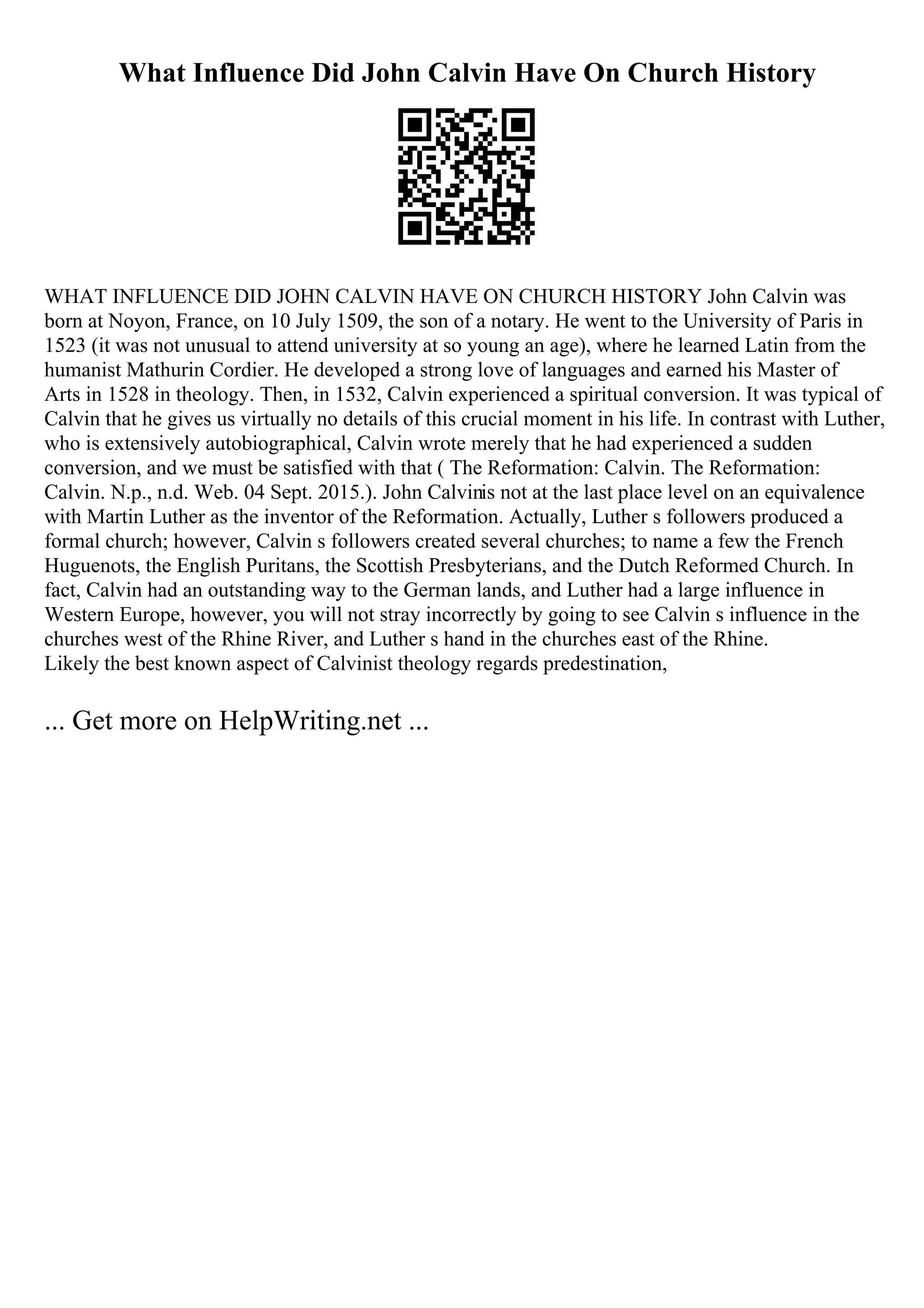 What Influence Did John Calvin Have On Church History
WHAT INFLUENCE DID JOHN CALVIN HAVE ON CHURCH HISTORY John Calvin was
born at Noyon, France, on 10 July 1509, the son of a notary. He went to the University of Paris in
1523 (it was not unusual to attend university at so young an age), where he learned Latin from the
humanist Mathurin Cordier. He developed a strong love of languages and earned his Master of
Arts in 1528 in theology. Then, in 1532, Calvin experienced a spiritual conversion. It was typical of
Calvin that he gives us virtually no details of this crucial moment in his life. In contrast with Luther,
who is extensively autobiographical, Calvin wrote merely that he had experienced a sudden
conversion, and we must be satisfied with that ( The Reformation: Calvin. The Reformation:
Calvin. N.p., n.d. Web. 04 Sept. 2015.). John Calvinis not at the last place level on an equivalence
with Martin Luther as the inventor of the Reformation. Actually, Luther s followers produced a
formal church; however, Calvin s followers created several churches; to name a few the French
Huguenots, the English Puritans, the Scottish Presbyterians, and the Dutch Reformed Church. In
fact, Calvin had an outstanding way to the German lands, and Luther had a large influence in
Western Europe, however, you will not stray incorrectly by going to see Calvin s influence in the
churches west of the Rhine River, and Luther s hand in the churches east of the Rhine.
Likely the best known aspect of Calvinist theology regards predestination,
... Get more on HelpWriting.net ...
 