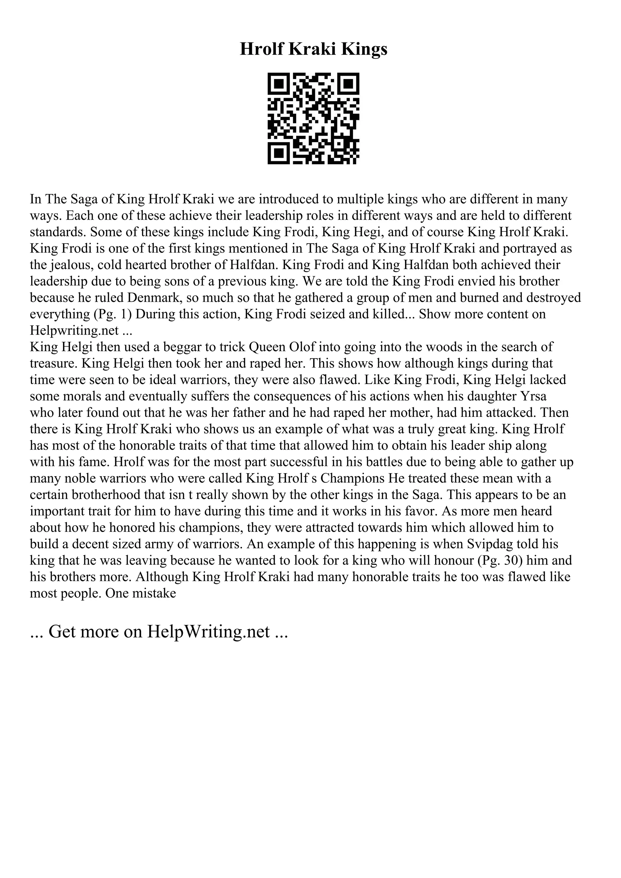 Hrolf Kraki Kings
In The Saga of King Hrolf Kraki we are introduced to multiple kings who are different in many
ways. Each one of these achieve their leadership roles in different ways and are held to different
standards. Some of these kings include King Frodi, King Hegi, and of course King Hrolf Kraki.
King Frodi is one of the first kings mentioned in The Saga of King Hrolf Kraki and portrayed as
the jealous, cold hearted brother of Halfdan. King Frodi and King Halfdan both achieved their
leadership due to being sons of a previous king. We are told the King Frodi envied his brother
because he ruled Denmark, so much so that he gathered a group of men and burned and destroyed
everything (Pg. 1) During this action, King Frodi seized and killed... Show more content on
Helpwriting.net ...
King Helgi then used a beggar to trick Queen Olof into going into the woods in the search of
treasure. King Helgi then took her and raped her. This shows how although kings during that
time were seen to be ideal warriors, they were also flawed. Like King Frodi, King Helgi lacked
some morals and eventually suffers the consequences of his actions when his daughter Yrsa
who later found out that he was her father and he had raped her mother, had him attacked. Then
there is King Hrolf Kraki who shows us an example of what was a truly great king. King Hrolf
has most of the honorable traits of that time that allowed him to obtain his leader ship along
with his fame. Hrolf was for the most part successful in his battles due to being able to gather up
many noble warriors who were called King Hrolf s Champions He treated these mean with a
certain brotherhood that isn t really shown by the other kings in the Saga. This appears to be an
important trait for him to have during this time and it works in his favor. As more men heard
about how he honored his champions, they were attracted towards him which allowed him to
build a decent sized army of warriors. An example of this happening is when Svipdag told his
king that he was leaving because he wanted to look for a king who will honour (Pg. 30) him and
his brothers more. Although King Hrolf Kraki had many honorable traits he too was flawed like
most people. One mistake
... Get more on HelpWriting.net ...
 