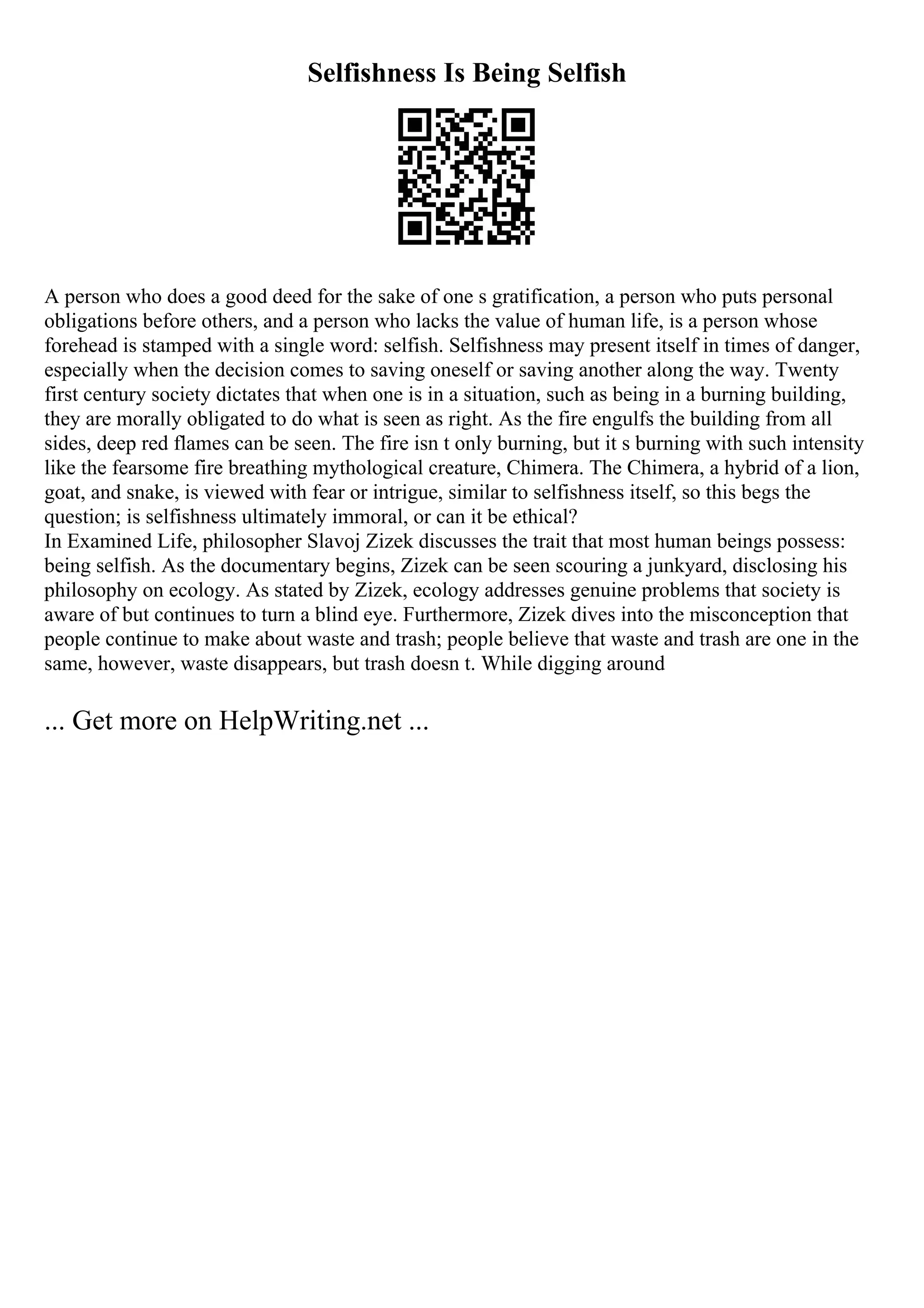 Selfishness Is Being Selfish
A person who does a good deed for the sake of one s gratification, a person who puts personal
obligations before others, and a person who lacks the value of human life, is a person whose
forehead is stamped with a single word: selfish. Selfishness may present itself in times of danger,
especially when the decision comes to saving oneself or saving another along the way. Twenty
first century society dictates that when one is in a situation, such as being in a burning building,
they are morally obligated to do what is seen as right. As the fire engulfs the building from all
sides, deep red flames can be seen. The fire isn t only burning, but it s burning with such intensity
like the fearsome fire breathing mythological creature, Chimera. The Chimera, a hybrid of a lion,
goat, and snake, is viewed with fear or intrigue, similar to selfishness itself, so this begs the
question; is selfishness ultimately immoral, or can it be ethical?
In Examined Life, philosopher Slavoj Zizek discusses the trait that most human beings possess:
being selfish. As the documentary begins, Zizek can be seen scouring a junkyard, disclosing his
philosophy on ecology. As stated by Zizek, ecology addresses genuine problems that society is
aware of but continues to turn a blind eye. Furthermore, Zizek dives into the misconception that
people continue to make about waste and trash; people believe that waste and trash are one in the
same, however, waste disappears, but trash doesn t. While digging around
... Get more on HelpWriting.net ...
 