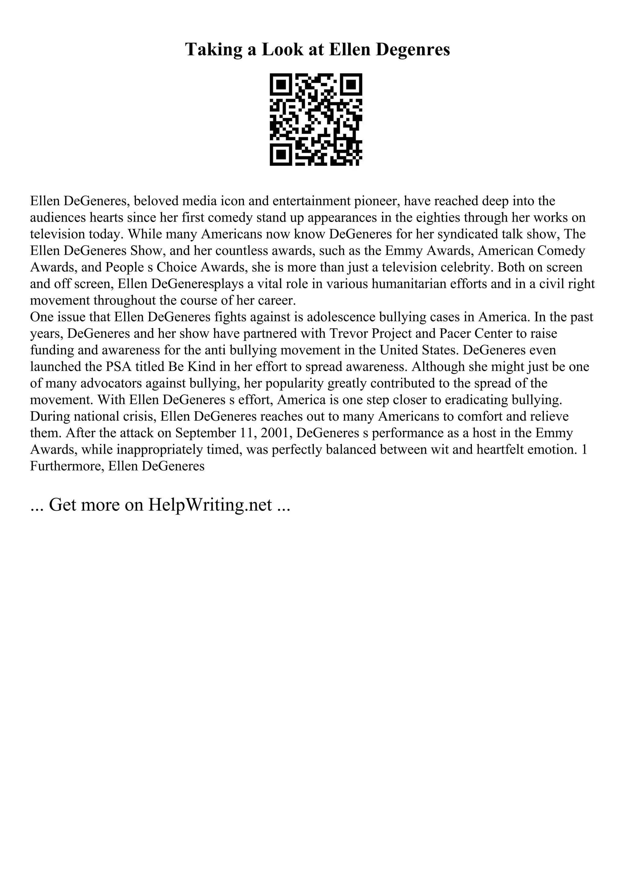 Taking a Look at Ellen Degenres
Ellen DeGeneres, beloved media icon and entertainment pioneer, have reached deep into the
audiences hearts since her first comedy stand up appearances in the eighties through her works on
television today. While many Americans now know DeGeneres for her syndicated talk show, The
Ellen DeGeneres Show, and her countless awards, such as the Emmy Awards, American Comedy
Awards, and People s Choice Awards, she is more than just a television celebrity. Both on screen
and off screen, Ellen DeGeneresplays a vital role in various humanitarian efforts and in a civil right
movement throughout the course of her career.
One issue that Ellen DeGeneres fights against is adolescence bullying cases in America. In the past
years, DeGeneres and her show have partnered with Trevor Project and Pacer Center to raise
funding and awareness for the anti bullying movement in the United States. DeGeneres even
launched the PSA titled Be Kind in her effort to spread awareness. Although she might just be one
of many advocators against bullying, her popularity greatly contributed to the spread of the
movement. With Ellen DeGeneres s effort, America is one step closer to eradicating bullying.
During national crisis, Ellen DeGeneres reaches out to many Americans to comfort and relieve
them. After the attack on September 11, 2001, DeGeneres s performance as a host in the Emmy
Awards, while inappropriately timed, was perfectly balanced between wit and heartfelt emotion. 1
Furthermore, Ellen DeGeneres
... Get more on HelpWriting.net ...
 
