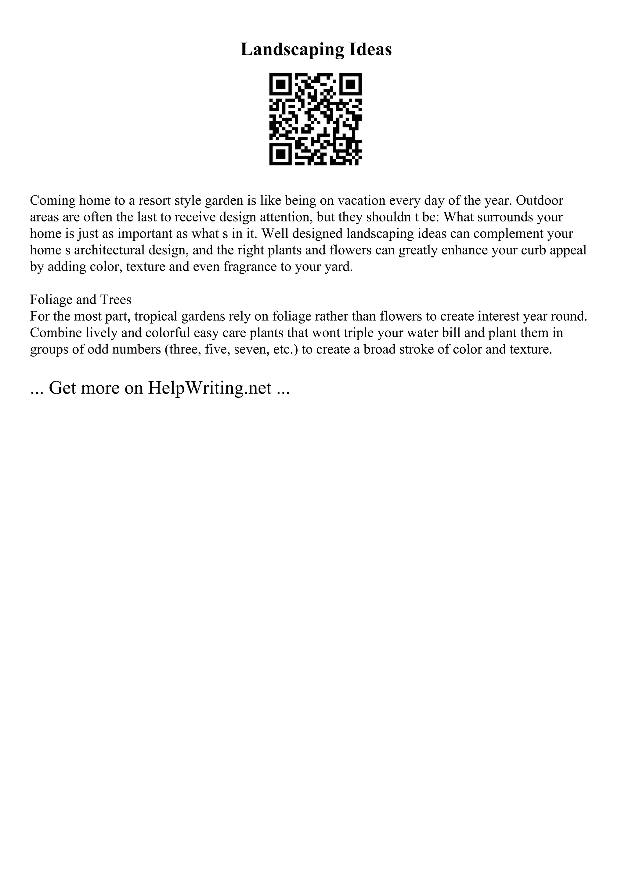 Landscaping Ideas
Coming home to a resort style garden is like being on vacation every day of the year. Outdoor
areas are often the last to receive design attention, but they shouldn t be: What surrounds your
home is just as important as what s in it. Well designed landscaping ideas can complement your
home s architectural design, and the right plants and flowers can greatly enhance your curb appeal
by adding color, texture and even fragrance to your yard.
Foliage and Trees
For the most part, tropical gardens rely on foliage rather than flowers to create interest year round.
Combine lively and colorful easy care plants that wont triple your water bill and plant them in
groups of odd numbers (three, five, seven, etc.) to create a broad stroke of color and texture.
... Get more on HelpWriting.net ...
 