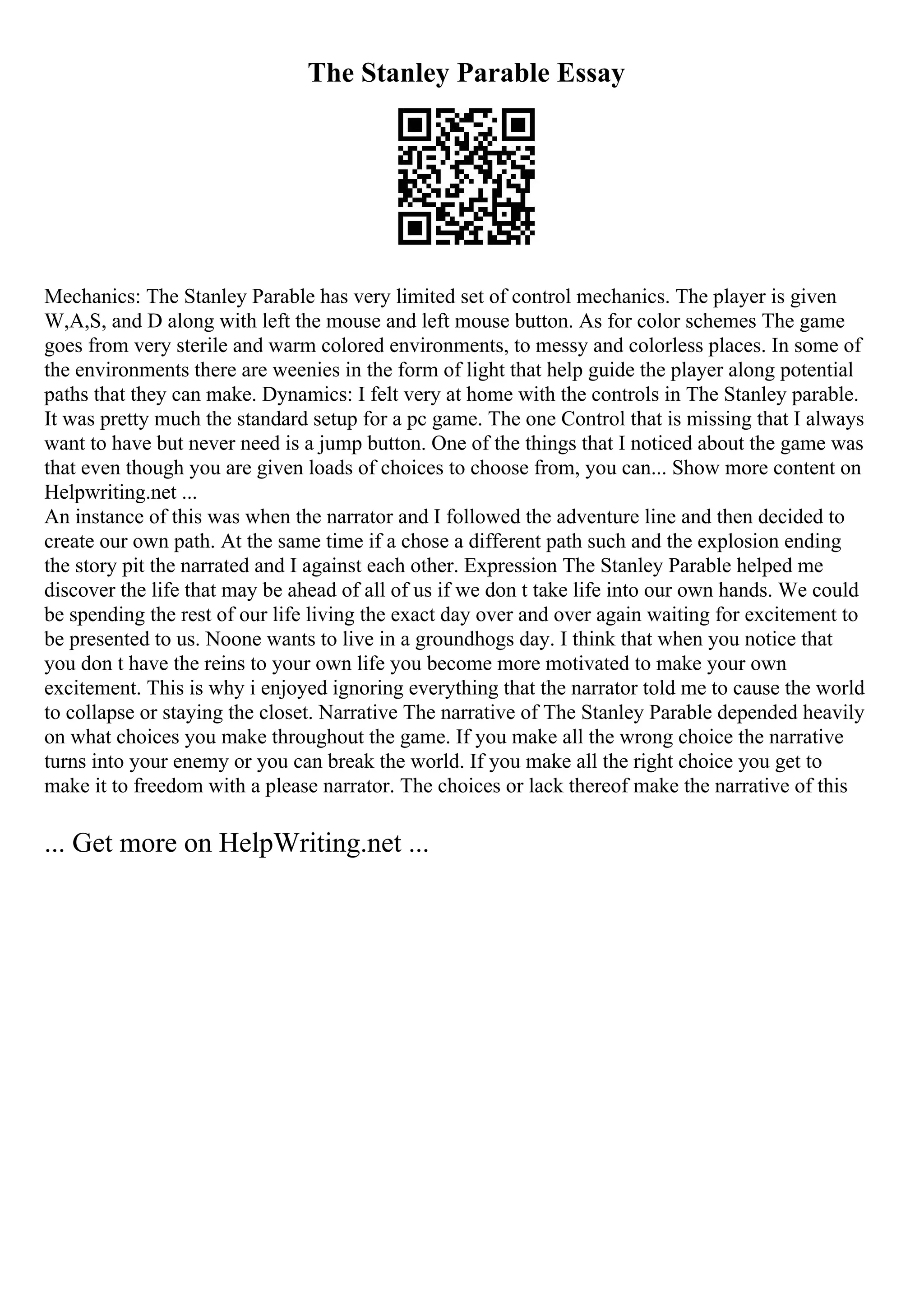 The Stanley Parable Essay
Mechanics: The Stanley Parable has very limited set of control mechanics. The player is given
W,A,S, and D along with left the mouse and left mouse button. As for color schemes The game
goes from very sterile and warm colored environments, to messy and colorless places. In some of
the environments there are weenies in the form of light that help guide the player along potential
paths that they can make. Dynamics: I felt very at home with the controls in The Stanley parable.
It was pretty much the standard setup for a pc game. The one Control that is missing that I always
want to have but never need is a jump button. One of the things that I noticed about the game was
that even though you are given loads of choices to choose from, you can... Show more content on
Helpwriting.net ...
An instance of this was when the narrator and I followed the adventure line and then decided to
create our own path. At the same time if a chose a different path such and the explosion ending
the story pit the narrated and I against each other. Expression The Stanley Parable helped me
discover the life that may be ahead of all of us if we don t take life into our own hands. We could
be spending the rest of our life living the exact day over and over again waiting for excitement to
be presented to us. Noone wants to live in a groundhogs day. I think that when you notice that
you don t have the reins to your own life you become more motivated to make your own
excitement. This is why i enjoyed ignoring everything that the narrator told me to cause the world
to collapse or staying the closet. Narrative The narrative of The Stanley Parable depended heavily
on what choices you make throughout the game. If you make all the wrong choice the narrative
turns into your enemy or you can break the world. If you make all the right choice you get to
make it to freedom with a please narrator. The choices or lack thereof make the narrative of this
... Get more on HelpWriting.net ...
 