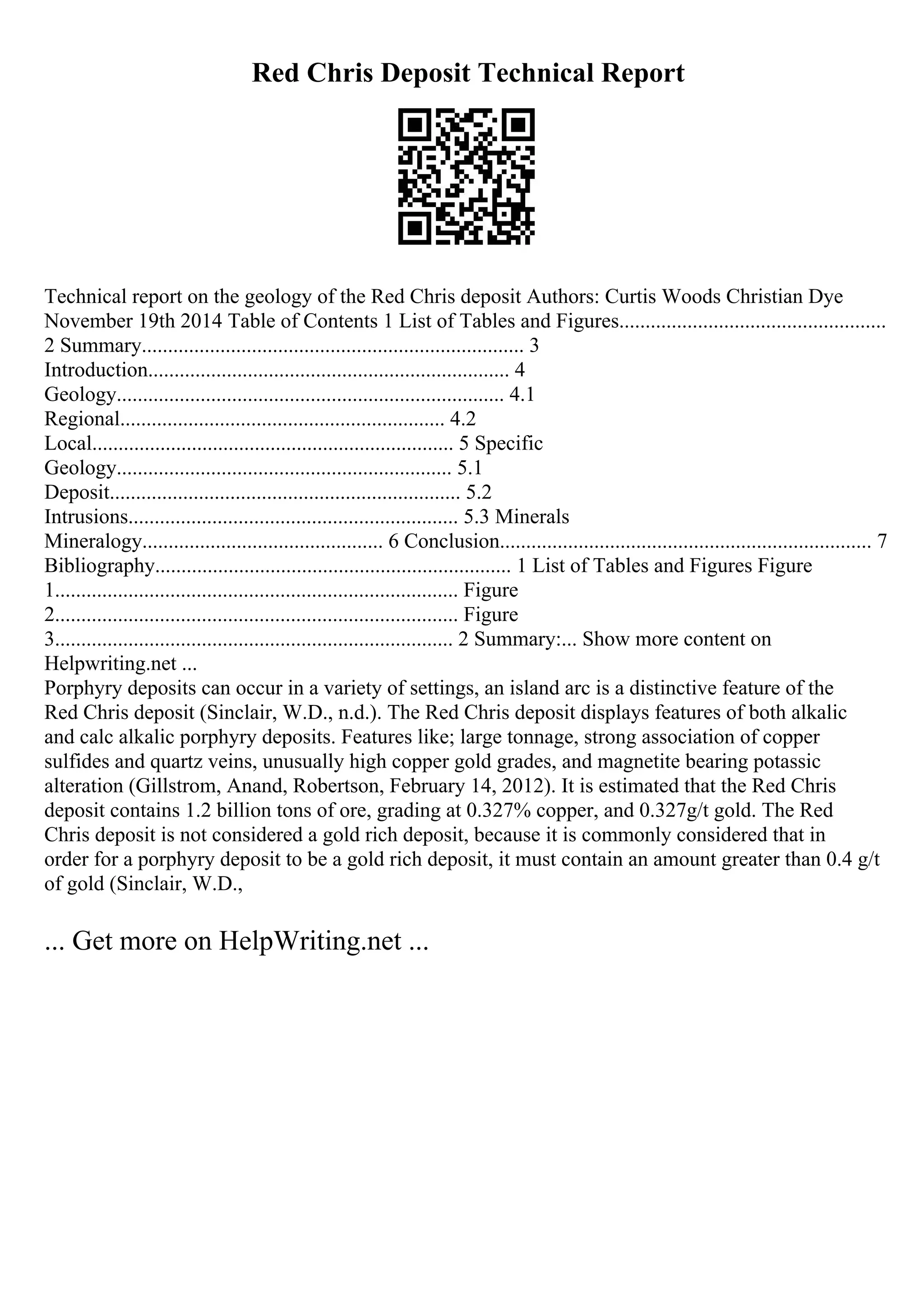 Red Chris Deposit Technical Report
Technical report on the geology of the Red Chris deposit Authors: Curtis Woods Christian Dye
November 19th 2014 Table of Contents 1 List of Tables and Figures...................................................
2 Summary......................................................................... 3
Introduction..................................................................... 4
Geology.......................................................................... 4.1
Regional.............................................................. 4.2
Local..................................................................... 5 Specific
Geology................................................................ 5.1
Deposit................................................................... 5.2
Intrusions............................................................... 5.3 Minerals
Mineralogy.............................................. 6 Conclusion....................................................................... 7
Bibliography.................................................................... 1 List of Tables and Figures Figure
1............................................................................. Figure
2............................................................................. Figure
3............................................................................ 2 Summary:... Show more content on
Helpwriting.net ...
Porphyry deposits can occur in a variety of settings, an island arc is a distinctive feature of the
Red Chris deposit (Sinclair, W.D., n.d.). The Red Chris deposit displays features of both alkalic
and calc alkalic porphyry deposits. Features like; large tonnage, strong association of copper
sulfides and quartz veins, unusually high copper gold grades, and magnetite bearing potassic
alteration (Gillstrom, Anand, Robertson, February 14, 2012). It is estimated that the Red Chris
deposit contains 1.2 billion tons of ore, grading at 0.327% copper, and 0.327g/t gold. The Red
Chris deposit is not considered a gold rich deposit, because it is commonly considered that in
order for a porphyry deposit to be a gold rich deposit, it must contain an amount greater than 0.4 g/t
of gold (Sinclair, W.D.,
... Get more on HelpWriting.net ...
 