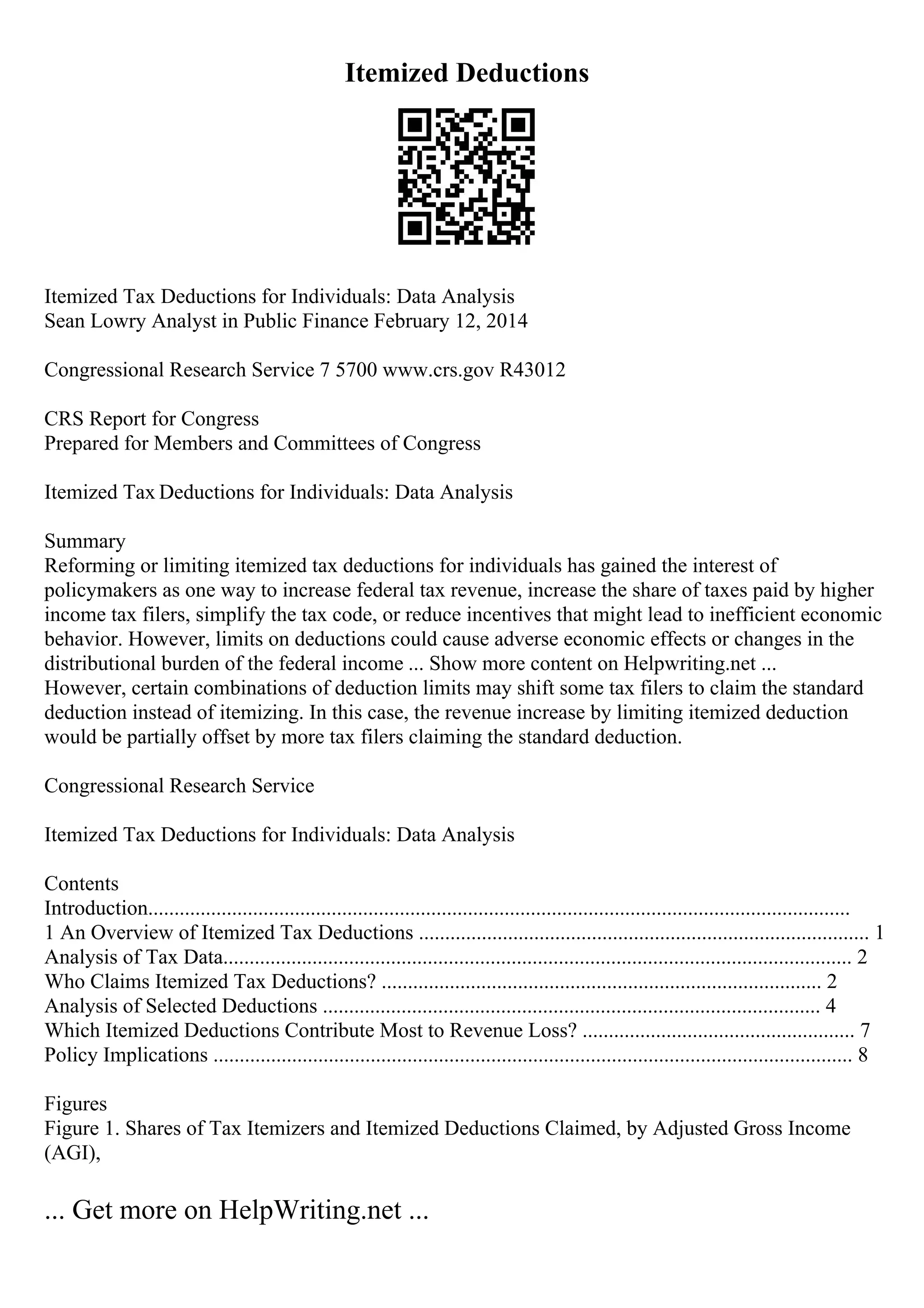 Itemized Deductions
Itemized Tax Deductions for Individuals: Data Analysis
Sean Lowry Analyst in Public Finance February 12, 2014
Congressional Research Service 7 5700 www.crs.gov R43012
CRS Report for Congress
Prepared for Members and Committees of Congress
Itemized Tax Deductions for Individuals: Data Analysis
Summary
Reforming or limiting itemized tax deductions for individuals has gained the interest of
policymakers as one way to increase federal tax revenue, increase the share of taxes paid by higher
income tax filers, simplify the tax code, or reduce incentives that might lead to inefficient economic
behavior. However, limits on deductions could cause adverse economic effects or changes in the
distributional burden of the federal income ... Show more content on Helpwriting.net ...
However, certain combinations of deduction limits may shift some tax filers to claim the standard
deduction instead of itemizing. In this case, the revenue increase by limiting itemized deduction
would be partially offset by more tax filers claiming the standard deduction.
Congressional Research Service
Itemized Tax Deductions for Individuals: Data Analysis
Contents
Introduction......................................................................................................................................
1 An Overview of Itemized Tax Deductions ...................................................................................... 1
Analysis of Tax Data........................................................................................................................ 2
Who Claims Itemized Tax Deductions? .................................................................................... 2
Analysis of Selected Deductions ............................................................................................... 4
Which Itemized Deductions Contribute Most to Revenue Loss? .................................................... 7
Policy Implications .......................................................................................................................... 8
Figures
Figure 1. Shares of Tax Itemizers and Itemized Deductions Claimed, by Adjusted Gross Income
(AGI),
... Get more on HelpWriting.net ...
 