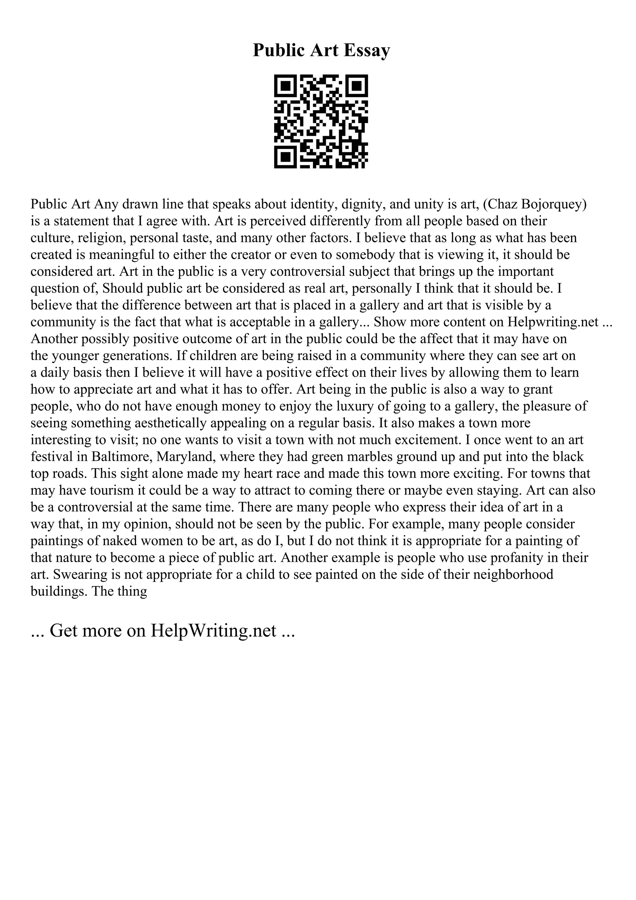 Public Art Essay
Public Art Any drawn line that speaks about identity, dignity, and unity is art, (Chaz Bojorquey)
is a statement that I agree with. Art is perceived differently from all people based on their
culture, religion, personal taste, and many other factors. I believe that as long as what has been
created is meaningful to either the creator or even to somebody that is viewing it, it should be
considered art. Art in the public is a very controversial subject that brings up the important
question of, Should public art be considered as real art, personally I think that it should be. I
believe that the difference between art that is placed in a gallery and art that is visible by a
community is the fact that what is acceptable in a gallery... Show more content on Helpwriting.net ...
Another possibly positive outcome of art in the public could be the affect that it may have on
the younger generations. If children are being raised in a community where they can see art on
a daily basis then I believe it will have a positive effect on their lives by allowing them to learn
how to appreciate art and what it has to offer. Art being in the public is also a way to grant
people, who do not have enough money to enjoy the luxury of going to a gallery, the pleasure of
seeing something aesthetically appealing on a regular basis. It also makes a town more
interesting to visit; no one wants to visit a town with not much excitement. I once went to an art
festival in Baltimore, Maryland, where they had green marbles ground up and put into the black
top roads. This sight alone made my heart race and made this town more exciting. For towns that
may have tourism it could be a way to attract to coming there or maybe even staying. Art can also
be a controversial at the same time. There are many people who express their idea of art in a
way that, in my opinion, should not be seen by the public. For example, many people consider
paintings of naked women to be art, as do I, but I do not think it is appropriate for a painting of
that nature to become a piece of public art. Another example is people who use profanity in their
art. Swearing is not appropriate for a child to see painted on the side of their neighborhood
buildings. The thing
... Get more on HelpWriting.net ...
 