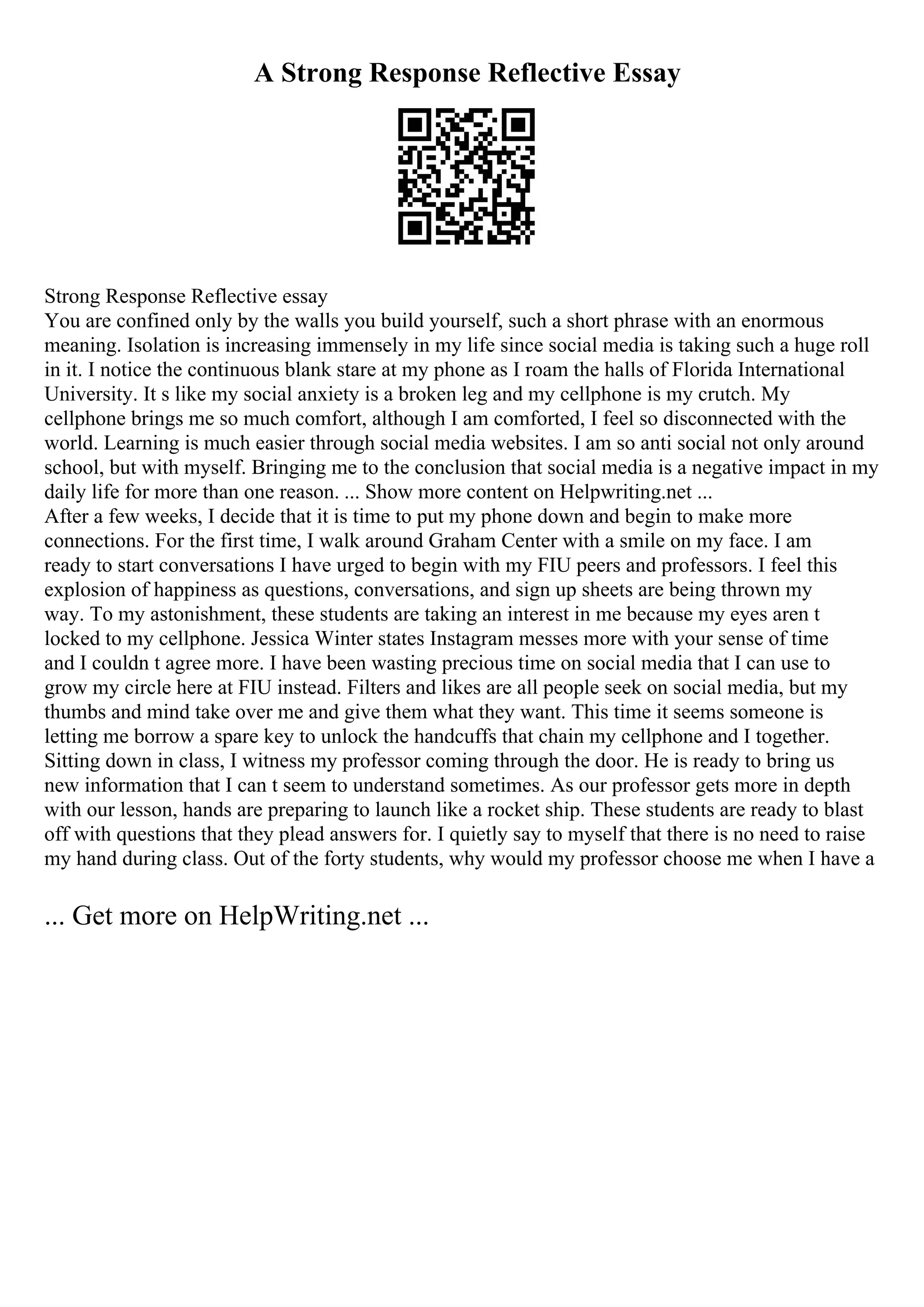 A Strong Response Reflective Essay
Strong Response Reflective essay
You are confined only by the walls you build yourself, such a short phrase with an enormous
meaning. Isolation is increasing immensely in my life since social media is taking such a huge roll
in it. I notice the continuous blank stare at my phone as I roam the halls of Florida International
University. It s like my social anxiety is a broken leg and my cellphone is my crutch. My
cellphone brings me so much comfort, although I am comforted, I feel so disconnected with the
world. Learning is much easier through social media websites. I am so anti social not only around
school, but with myself. Bringing me to the conclusion that social media is a negative impact in my
daily life for more than one reason. ... Show more content on Helpwriting.net ...
After a few weeks, I decide that it is time to put my phone down and begin to make more
connections. For the first time, I walk around Graham Center with a smile on my face. I am
ready to start conversations I have urged to begin with my FIU peers and professors. I feel this
explosion of happiness as questions, conversations, and sign up sheets are being thrown my
way. To my astonishment, these students are taking an interest in me because my eyes aren t
locked to my cellphone. Jessica Winter states Instagram messes more with your sense of time
and I couldn t agree more. I have been wasting precious time on social media that I can use to
grow my circle here at FIU instead. Filters and likes are all people seek on social media, but my
thumbs and mind take over me and give them what they want. This time it seems someone is
letting me borrow a spare key to unlock the handcuffs that chain my cellphone and I together.
Sitting down in class, I witness my professor coming through the door. He is ready to bring us
new information that I can t seem to understand sometimes. As our professor gets more in depth
with our lesson, hands are preparing to launch like a rocket ship. These students are ready to blast
off with questions that they plead answers for. I quietly say to myself that there is no need to raise
my hand during class. Out of the forty students, why would my professor choose me when I have a
... Get more on HelpWriting.net ...
 