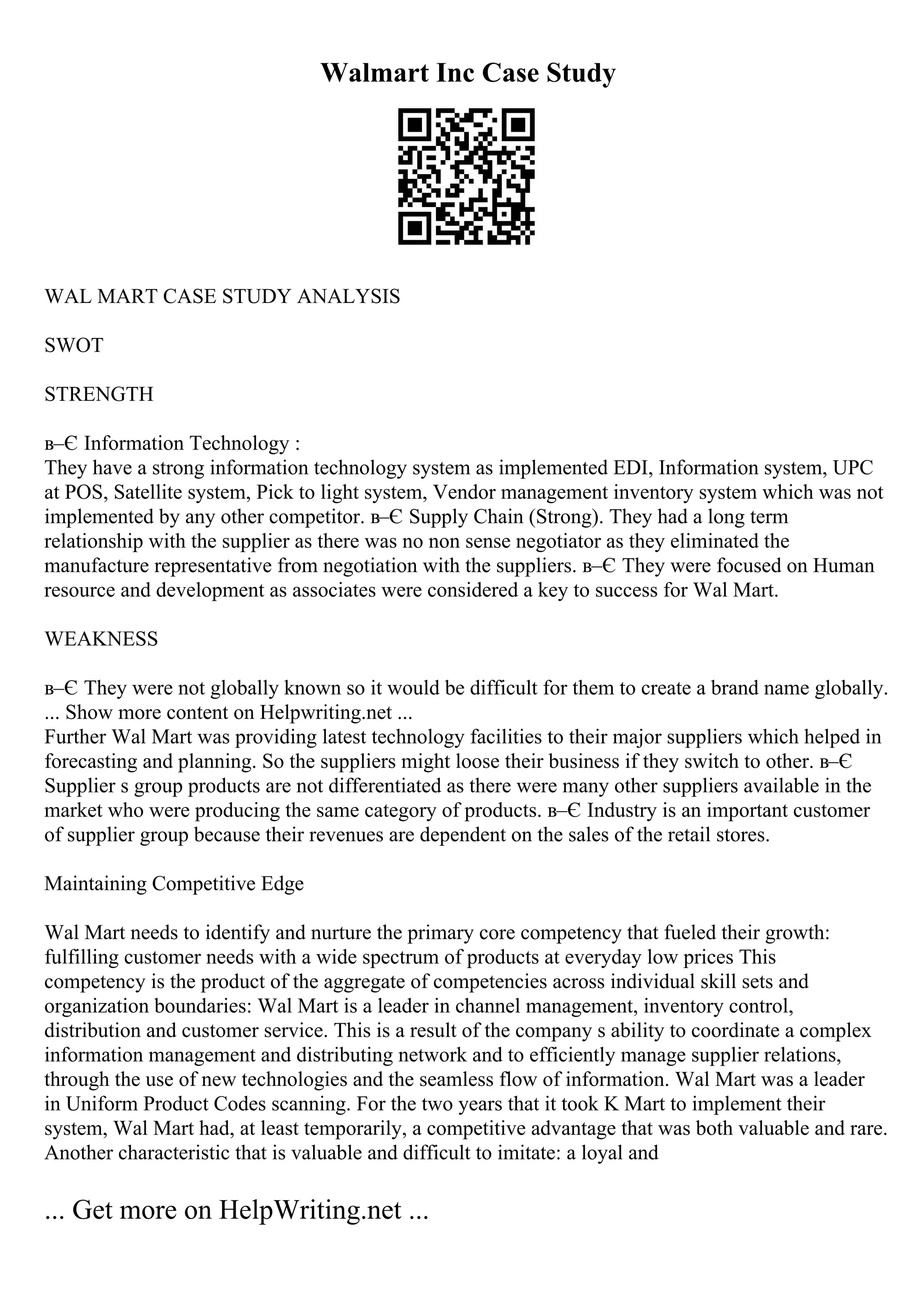 Walmart Inc Case Study
WAL MART CASE STUDY ANALYSIS
SWOT
STRENGTH
в–Є Information Technology :
They have a strong information technology system as implemented EDI, Information system, UPC
at POS, Satellite system, Pick to light system, Vendor management inventory system which was not
implemented by any other competitor. в–Є Supply Chain (Strong). They had a long term
relationship with the supplier as there was no non sense negotiator as they eliminated the
manufacture representative from negotiation with the suppliers. в–Є They were focused on Human
resource and development as associates were considered a key to success for Wal Mart.
WEAKNESS
в–Є They were not globally known so it would be difficult for them to create a brand name globally.
... Show more content on Helpwriting.net ...
Further Wal Mart was providing latest technology facilities to their major suppliers which helped in
forecasting and planning. So the suppliers might loose their business if they switch to other. в–Є
Supplier s group products are not differentiated as there were many other suppliers available in the
market who were producing the same category of products. в–Є Industry is an important customer
of supplier group because their revenues are dependent on the sales of the retail stores.
Maintaining Competitive Edge
Wal Mart needs to identify and nurture the primary core competency that fueled their growth:
fulfilling customer needs with a wide spectrum of products at everyday low prices This
competency is the product of the aggregate of competencies across individual skill sets and
organization boundaries: Wal Mart is a leader in channel management, inventory control,
distribution and customer service. This is a result of the company s ability to coordinate a complex
information management and distributing network and to efficiently manage supplier relations,
through the use of new technologies and the seamless flow of information. Wal Mart was a leader
in Uniform Product Codes scanning. For the two years that it took K Mart to implement their
system, Wal Mart had, at least temporarily, a competitive advantage that was both valuable and rare.
Another characteristic that is valuable and difficult to imitate: a loyal and
... Get more on HelpWriting.net ...
 
