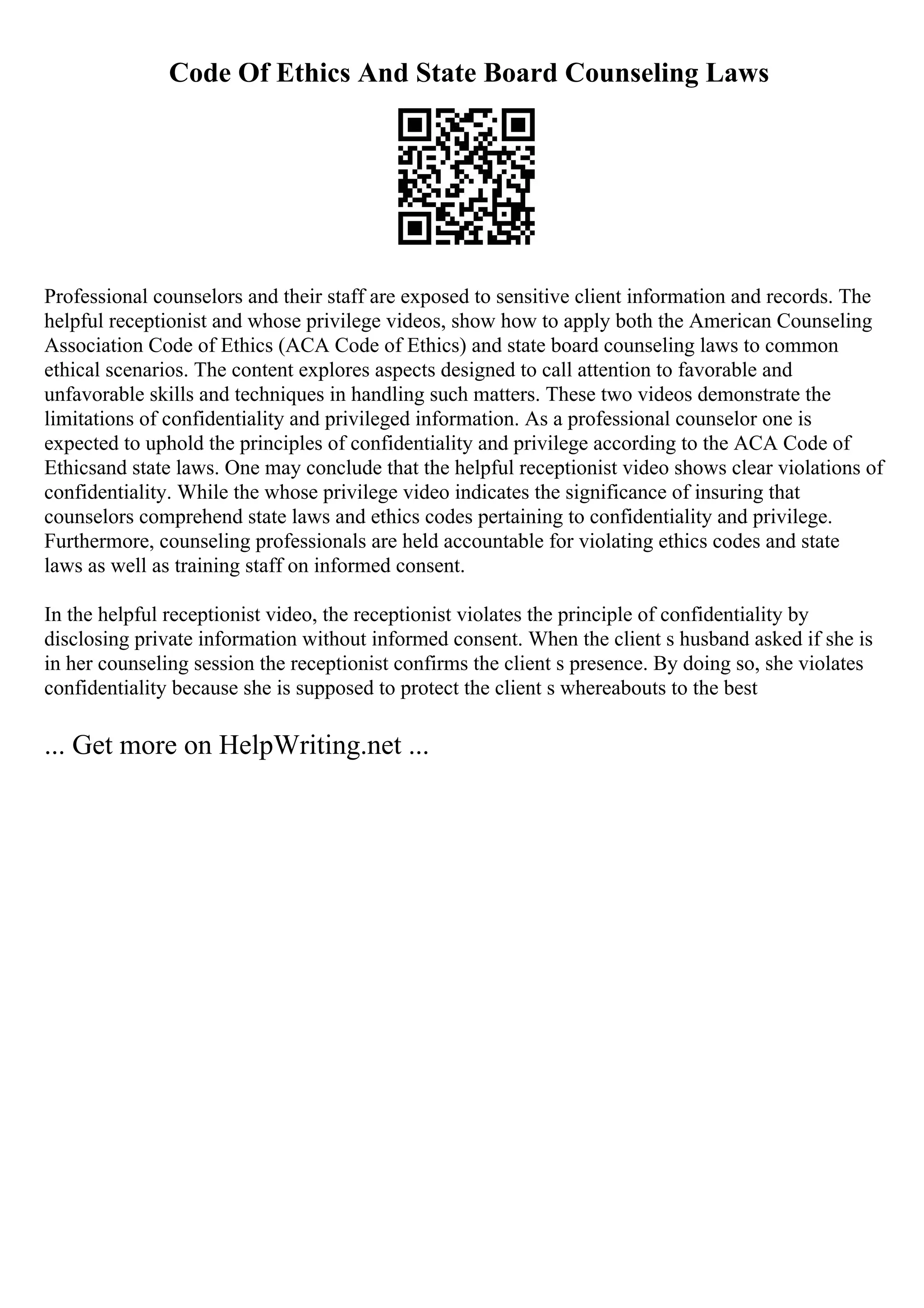Code Of Ethics And State Board Counseling Laws
Professional counselors and their staff are exposed to sensitive client information and records. The
helpful receptionist and whose privilege videos, show how to apply both the American Counseling
Association Code of Ethics (ACA Code of Ethics) and state board counseling laws to common
ethical scenarios. The content explores aspects designed to call attention to favorable and
unfavorable skills and techniques in handling such matters. These two videos demonstrate the
limitations of confidentiality and privileged information. As a professional counselor one is
expected to uphold the principles of confidentiality and privilege according to the ACA Code of
Ethicsand state laws. One may conclude that the helpful receptionist video shows clear violations of
confidentiality. While the whose privilege video indicates the significance of insuring that
counselors comprehend state laws and ethics codes pertaining to confidentiality and privilege.
Furthermore, counseling professionals are held accountable for violating ethics codes and state
laws as well as training staff on informed consent.
In the helpful receptionist video, the receptionist violates the principle of confidentiality by
disclosing private information without informed consent. When the client s husband asked if she is
in her counseling session the receptionist confirms the client s presence. By doing so, she violates
confidentiality because she is supposed to protect the client s whereabouts to the best
... Get more on HelpWriting.net ...
 