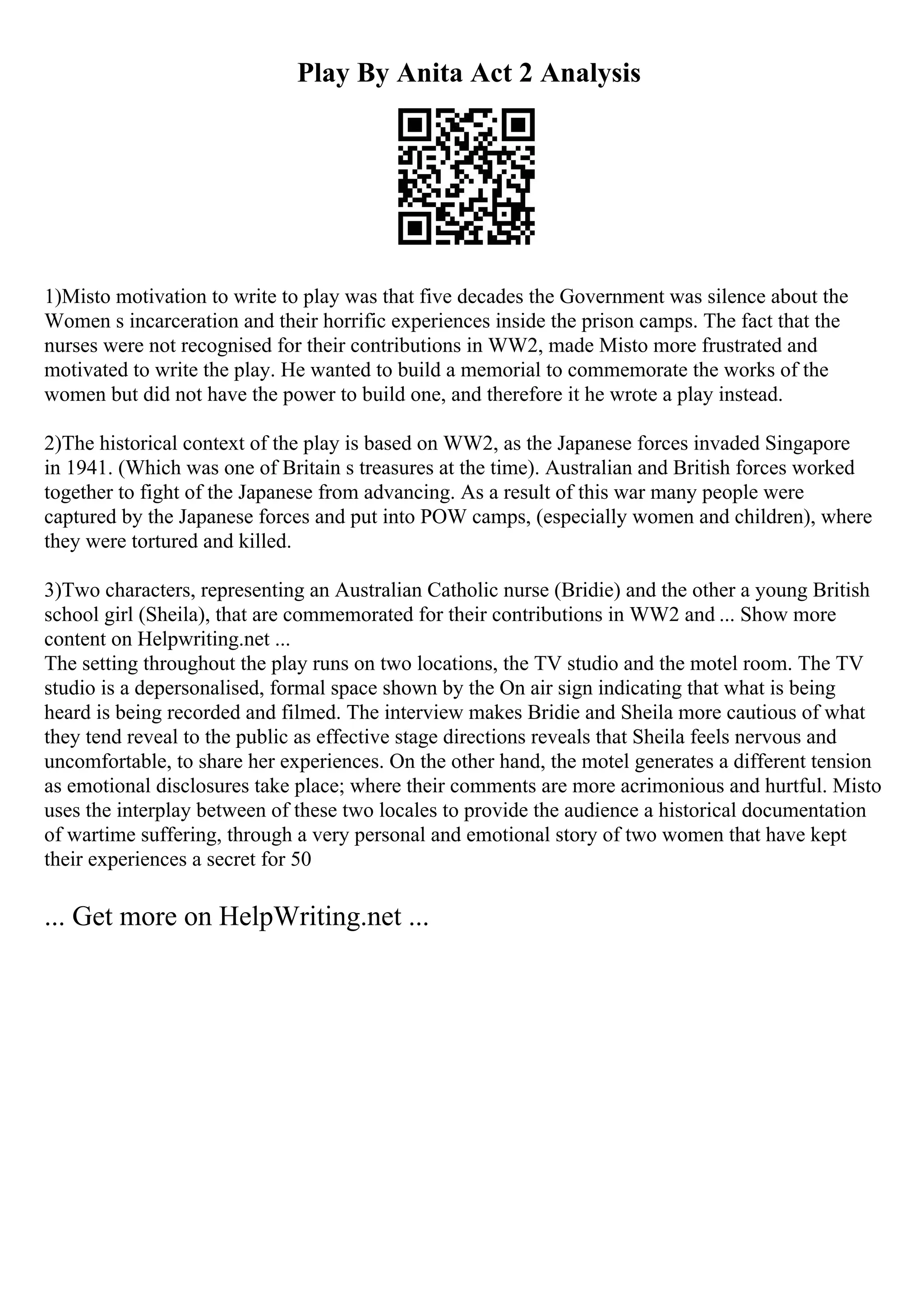 Play By Anita Act 2 Analysis
1)Misto motivation to write to play was that five decades the Government was silence about the
Women s incarceration and their horrific experiences inside the prison camps. The fact that the
nurses were not recognised for their contributions in WW2, made Misto more frustrated and
motivated to write the play. He wanted to build a memorial to commemorate the works of the
women but did not have the power to build one, and therefore it he wrote a play instead.
2)The historical context of the play is based on WW2, as the Japanese forces invaded Singapore
in 1941. (Which was one of Britain s treasures at the time). Australian and British forces worked
together to fight of the Japanese from advancing. As a result of this war many people were
captured by the Japanese forces and put into POW camps, (especially women and children), where
they were tortured and killed.
3)Two characters, representing an Australian Catholic nurse (Bridie) and the other a young British
school girl (Sheila), that are commemorated for their contributions in WW2 and ... Show more
content on Helpwriting.net ...
The setting throughout the play runs on two locations, the TV studio and the motel room. The TV
studio is a depersonalised, formal space shown by the On air sign indicating that what is being
heard is being recorded and filmed. The interview makes Bridie and Sheila more cautious of what
they tend reveal to the public as effective stage directions reveals that Sheila feels nervous and
uncomfortable, to share her experiences. On the other hand, the motel generates a different tension
as emotional disclosures take place; where their comments are more acrimonious and hurtful. Misto
uses the interplay between of these two locales to provide the audience a historical documentation
of wartime suffering, through a very personal and emotional story of two women that have kept
their experiences a secret for 50
... Get more on HelpWriting.net ...
 
