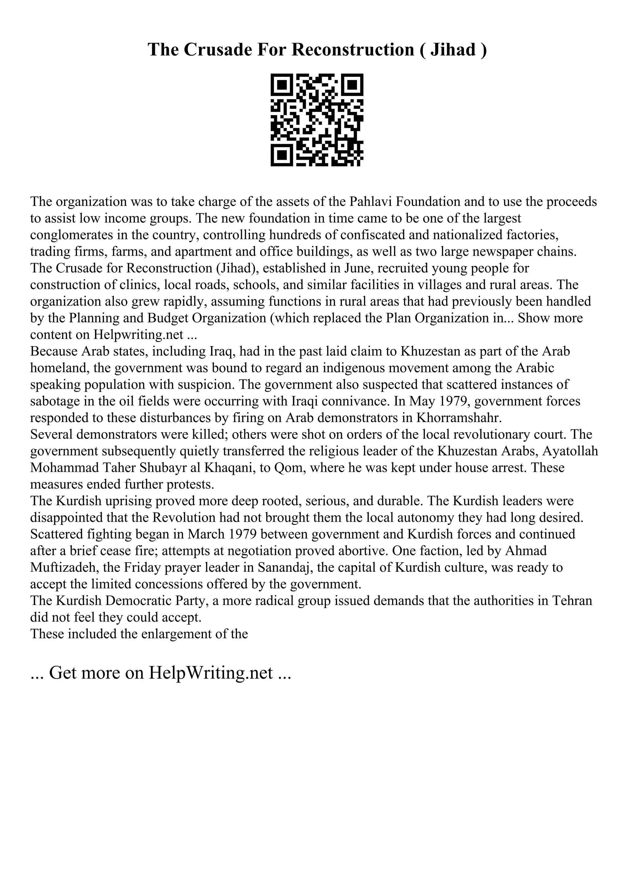 The Crusade For Reconstruction ( Jihad )
The organization was to take charge of the assets of the Pahlavi Foundation and to use the proceeds
to assist low income groups. The new foundation in time came to be one of the largest
conglomerates in the country, controlling hundreds of confiscated and nationalized factories,
trading firms, farms, and apartment and office buildings, as well as two large newspaper chains.
The Crusade for Reconstruction (Jihad), established in June, recruited young people for
construction of clinics, local roads, schools, and similar facilities in villages and rural areas. The
organization also grew rapidly, assuming functions in rural areas that had previously been handled
by the Planning and Budget Organization (which replaced the Plan Organization in... Show more
content on Helpwriting.net ...
Because Arab states, including Iraq, had in the past laid claim to Khuzestan as part of the Arab
homeland, the government was bound to regard an indigenous movement among the Arabic
speaking population with suspicion. The government also suspected that scattered instances of
sabotage in the oil fields were occurring with Iraqi connivance. In May 1979, government forces
responded to these disturbances by firing on Arab demonstrators in Khorramshahr.
Several demonstrators were killed; others were shot on orders of the local revolutionary court. The
government subsequently quietly transferred the religious leader of the Khuzestan Arabs, Ayatollah
Mohammad Taher Shubayr al Khaqani, to Qom, where he was kept under house arrest. These
measures ended further protests.
The Kurdish uprising proved more deep rooted, serious, and durable. The Kurdish leaders were
disappointed that the Revolution had not brought them the local autonomy they had long desired.
Scattered fighting began in March 1979 between government and Kurdish forces and continued
after a brief cease fire; attempts at negotiation proved abortive. One faction, led by Ahmad
Muftizadeh, the Friday prayer leader in Sanandaj, the capital of Kurdish culture, was ready to
accept the limited concessions offered by the government.
The Kurdish Democratic Party, a more radical group issued demands that the authorities in Tehran
did not feel they could accept.
These included the enlargement of the
... Get more on HelpWriting.net ...
 