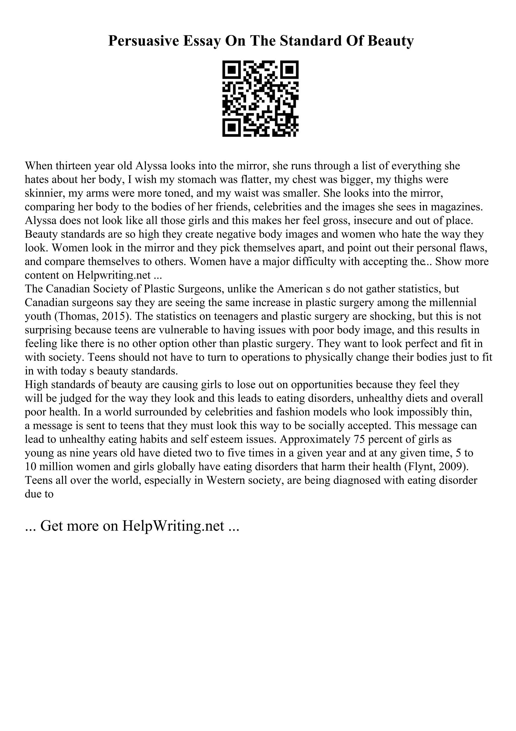 Persuasive Essay On The Standard Of Beauty
When thirteen year old Alyssa looks into the mirror, she runs through a list of everything she
hates about her body, I wish my stomach was flatter, my chest was bigger, my thighs were
skinnier, my arms were more toned, and my waist was smaller. She looks into the mirror,
comparing her body to the bodies of her friends, celebrities and the images she sees in magazines.
Alyssa does not look like all those girls and this makes her feel gross, insecure and out of place.
Beauty standards are so high they create negative body images and women who hate the way they
look. Women look in the mirror and they pick themselves apart, and point out their personal flaws,
and compare themselves to others. Women have a major difficulty with accepting the... Show more
content on Helpwriting.net ...
The Canadian Society of Plastic Surgeons, unlike the American s do not gather statistics, but
Canadian surgeons say they are seeing the same increase in plastic surgery among the millennial
youth (Thomas, 2015). The statistics on teenagers and plastic surgery are shocking, but this is not
surprising because teens are vulnerable to having issues with poor body image, and this results in
feeling like there is no other option other than plastic surgery. They want to look perfect and fit in
with society. Teens should not have to turn to operations to physically change their bodies just to fit
in with today s beauty standards.
High standards of beauty are causing girls to lose out on opportunities because they feel they
will be judged for the way they look and this leads to eating disorders, unhealthy diets and overall
poor health. In a world surrounded by celebrities and fashion models who look impossibly thin,
a message is sent to teens that they must look this way to be socially accepted. This message can
lead to unhealthy eating habits and self esteem issues. Approximately 75 percent of girls as
young as nine years old have dieted two to five times in a given year and at any given time, 5 to
10 million women and girls globally have eating disorders that harm their health (Flynt, 2009).
Teens all over the world, especially in Western society, are being diagnosed with eating disorder
due to
... Get more on HelpWriting.net ...
 