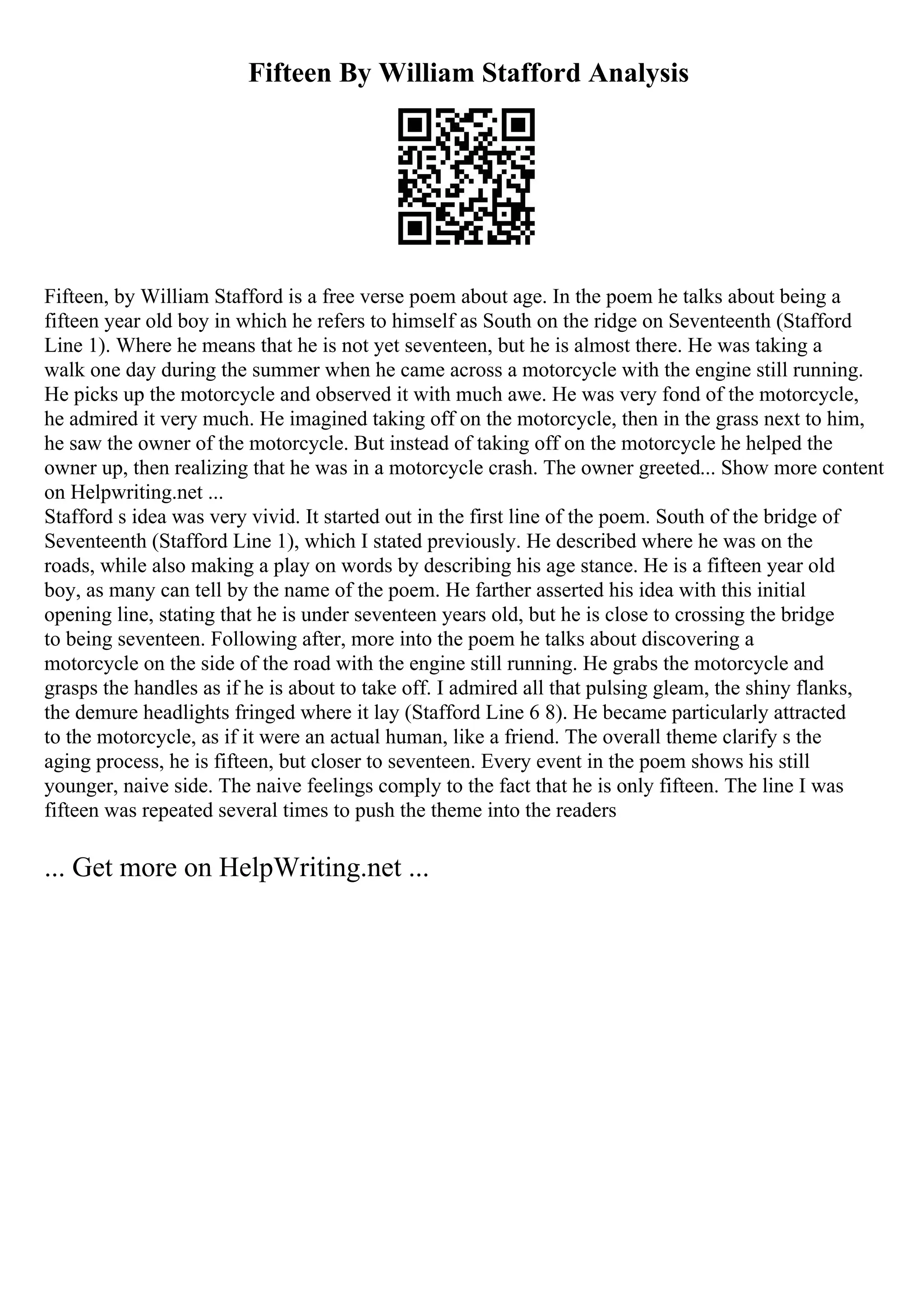 Fifteen By William Stafford Analysis
Fifteen, by William Stafford is a free verse poem about age. In the poem he talks about being a
fifteen year old boy in which he refers to himself as South on the ridge on Seventeenth (Stafford
Line 1). Where he means that he is not yet seventeen, but he is almost there. He was taking a
walk one day during the summer when he came across a motorcycle with the engine still running.
He picks up the motorcycle and observed it with much awe. He was very fond of the motorcycle,
he admired it very much. He imagined taking off on the motorcycle, then in the grass next to him,
he saw the owner of the motorcycle. But instead of taking off on the motorcycle he helped the
owner up, then realizing that he was in a motorcycle crash. The owner greeted... Show more content
on Helpwriting.net ...
Stafford s idea was very vivid. It started out in the first line of the poem. South of the bridge of
Seventeenth (Stafford Line 1), which I stated previously. He described where he was on the
roads, while also making a play on words by describing his age stance. He is a fifteen year old
boy, as many can tell by the name of the poem. He farther asserted his idea with this initial
opening line, stating that he is under seventeen years old, but he is close to crossing the bridge
to being seventeen. Following after, more into the poem he talks about discovering a
motorcycle on the side of the road with the engine still running. He grabs the motorcycle and
grasps the handles as if he is about to take off. I admired all that pulsing gleam, the shiny flanks,
the demure headlights fringed where it lay (Stafford Line 6 8). He became particularly attracted
to the motorcycle, as if it were an actual human, like a friend. The overall theme clarify s the
aging process, he is fifteen, but closer to seventeen. Every event in the poem shows his still
younger, naive side. The naive feelings comply to the fact that he is only fifteen. The line I was
fifteen was repeated several times to push the theme into the readers
... Get more on HelpWriting.net ...
 
