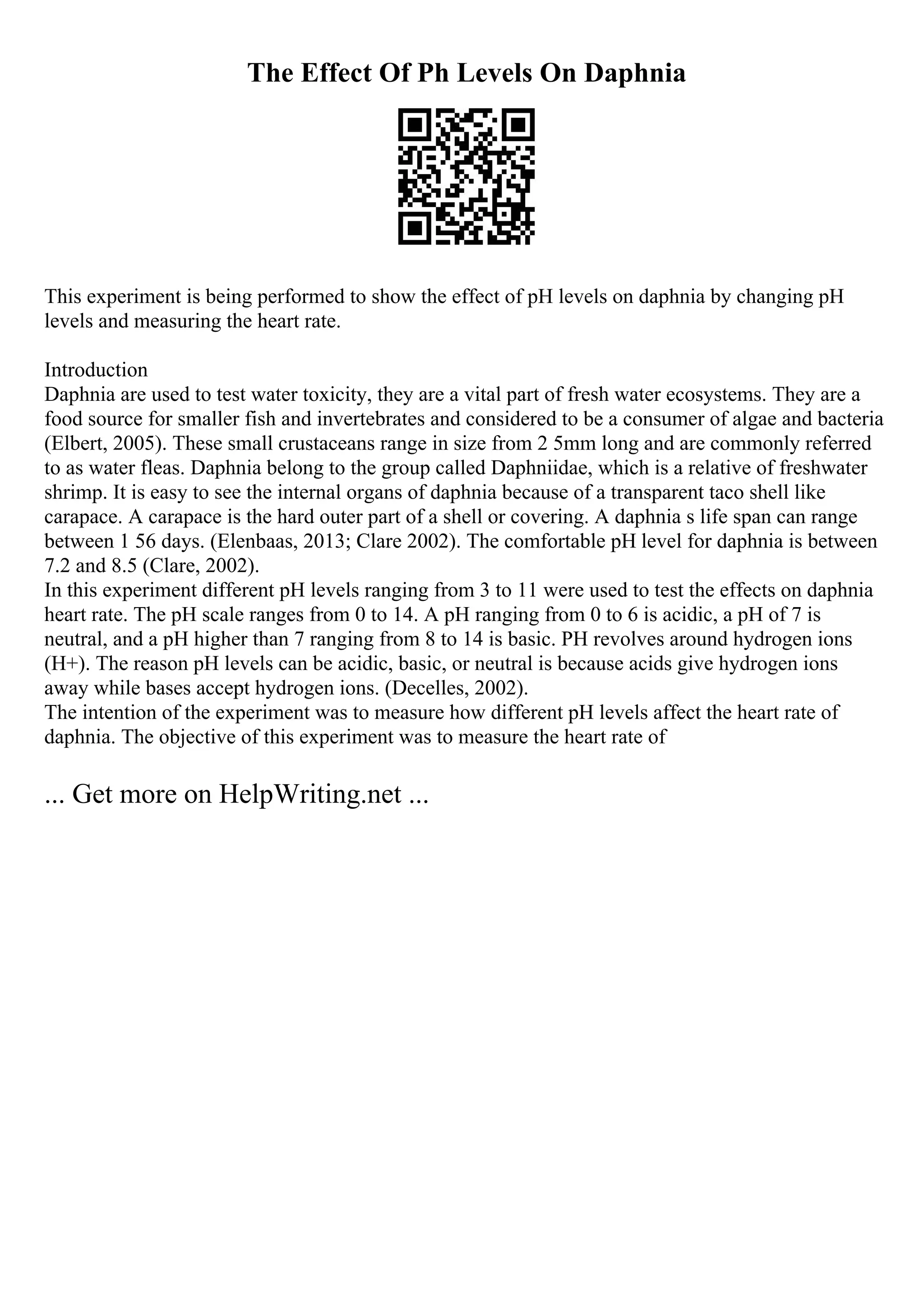 The Effect Of Ph Levels On Daphnia
This experiment is being performed to show the effect of pH levels on daphnia by changing pH
levels and measuring the heart rate.
Introduction
Daphnia are used to test water toxicity, they are a vital part of fresh water ecosystems. They are a
food source for smaller fish and invertebrates and considered to be a consumer of algae and bacteria
(Elbert, 2005). These small crustaceans range in size from 2 5mm long and are commonly referred
to as water fleas. Daphnia belong to the group called Daphniidae, which is a relative of freshwater
shrimp. It is easy to see the internal organs of daphnia because of a transparent taco shell like
carapace. A carapace is the hard outer part of a shell or covering. A daphnia s life span can range
between 1 56 days. (Elenbaas, 2013; Clare 2002). The comfortable pH level for daphnia is between
7.2 and 8.5 (Clare, 2002).
In this experiment different pH levels ranging from 3 to 11 were used to test the effects on daphnia
heart rate. The pH scale ranges from 0 to 14. A pH ranging from 0 to 6 is acidic, a pH of 7 is
neutral, and a pH higher than 7 ranging from 8 to 14 is basic. PH revolves around hydrogen ions
(H+). The reason pH levels can be acidic, basic, or neutral is because acids give hydrogen ions
away while bases accept hydrogen ions. (Decelles, 2002).
The intention of the experiment was to measure how different pH levels affect the heart rate of
daphnia. The objective of this experiment was to measure the heart rate of
... Get more on HelpWriting.net ...
 