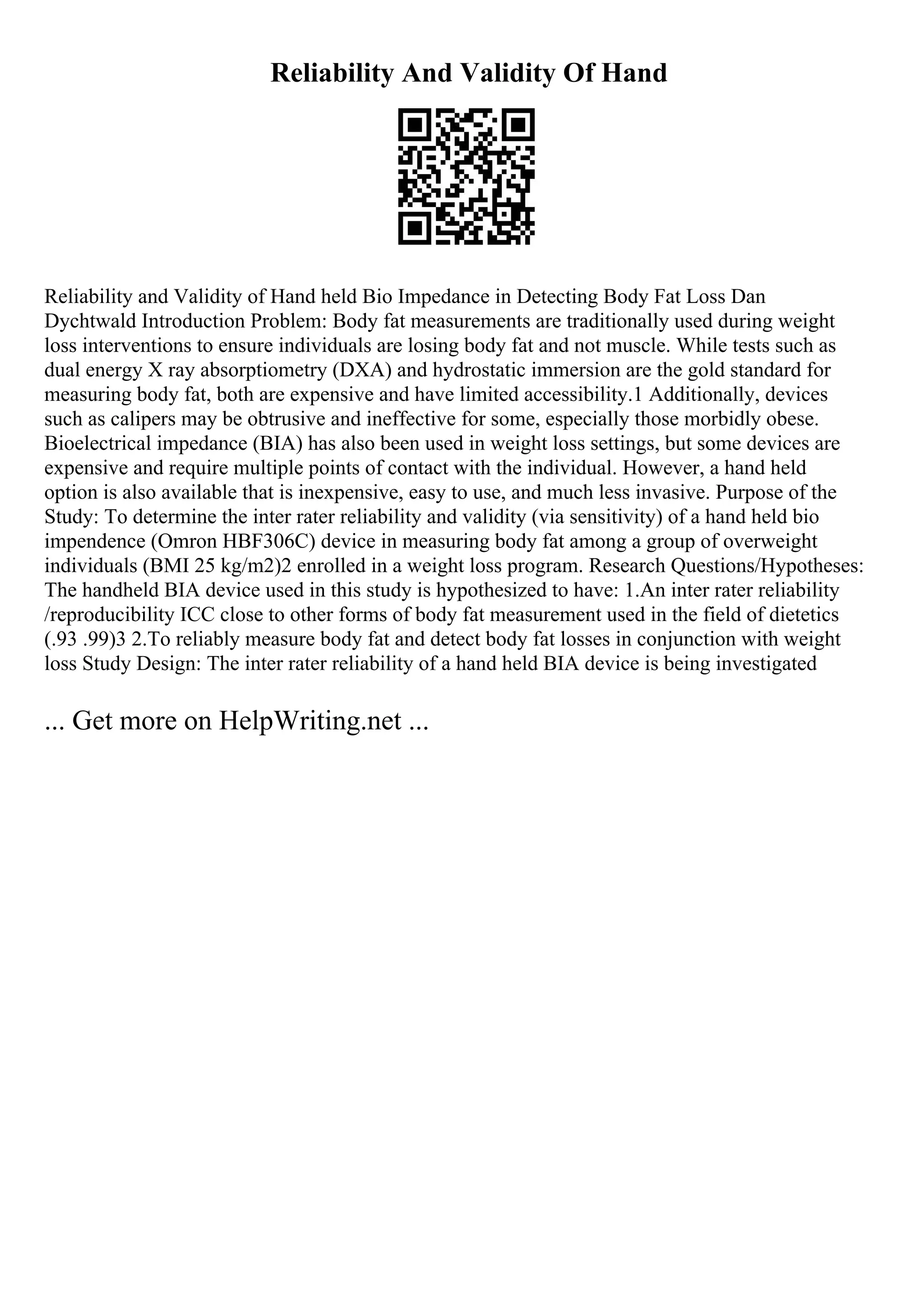 Reliability And Validity Of Hand
Reliability and Validity of Hand held Bio Impedance in Detecting Body Fat Loss Dan
Dychtwald Introduction Problem: Body fat measurements are traditionally used during weight
loss interventions to ensure individuals are losing body fat and not muscle. While tests such as
dual energy X ray absorptiometry (DXA) and hydrostatic immersion are the gold standard for
measuring body fat, both are expensive and have limited accessibility.1 Additionally, devices
such as calipers may be obtrusive and ineffective for some, especially those morbidly obese.
Bioelectrical impedance (BIA) has also been used in weight loss settings, but some devices are
expensive and require multiple points of contact with the individual. However, a hand held
option is also available that is inexpensive, easy to use, and much less invasive. Purpose of the
Study: To determine the inter rater reliability and validity (via sensitivity) of a hand held bio
impendence (Omron HBF306C) device in measuring body fat among a group of overweight
individuals (BMI 25 kg/m2)2 enrolled in a weight loss program. Research Questions/Hypotheses:
The handheld BIA device used in this study is hypothesized to have: 1.An inter rater reliability
/reproducibility ICC close to other forms of body fat measurement used in the field of dietetics
(.93 .99)3 2.To reliably measure body fat and detect body fat losses in conjunction with weight
loss Study Design: The inter rater reliability of a hand held BIA device is being investigated
... Get more on HelpWriting.net ...
 