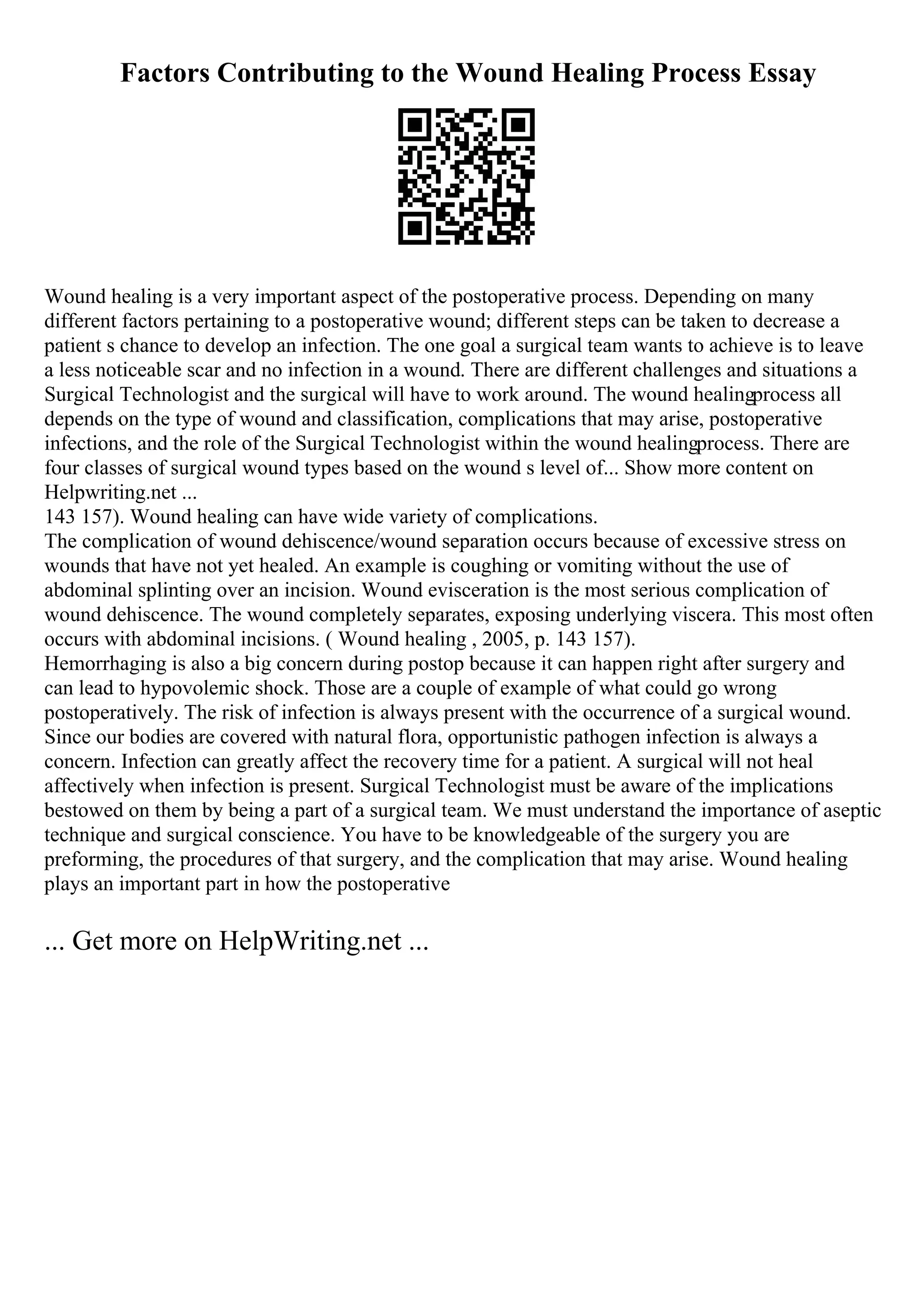 Factors Contributing to the Wound Healing Process Essay
Wound healing is a very important aspect of the postoperative process. Depending on many
different factors pertaining to a postoperative wound; different steps can be taken to decrease a
patient s chance to develop an infection. The one goal a surgical team wants to achieve is to leave
a less noticeable scar and no infection in a wound. There are different challenges and situations a
Surgical Technologist and the surgical will have to work around. The wound healingprocess all
depends on the type of wound and classification, complications that may arise, postoperative
infections, and the role of the Surgical Technologist within the wound healingprocess. There are
four classes of surgical wound types based on the wound s level of... Show more content on
Helpwriting.net ...
143 157). Wound healing can have wide variety of complications.
The complication of wound dehiscence/wound separation occurs because of excessive stress on
wounds that have not yet healed. An example is coughing or vomiting without the use of
abdominal splinting over an incision. Wound evisceration is the most serious complication of
wound dehiscence. The wound completely separates, exposing underlying viscera. This most often
occurs with abdominal incisions. ( Wound healing , 2005, p. 143 157).
Hemorrhaging is also a big concern during postop because it can happen right after surgery and
can lead to hypovolemic shock. Those are a couple of example of what could go wrong
postoperatively. The risk of infection is always present with the occurrence of a surgical wound.
Since our bodies are covered with natural flora, opportunistic pathogen infection is always a
concern. Infection can greatly affect the recovery time for a patient. A surgical will not heal
affectively when infection is present. Surgical Technologist must be aware of the implications
bestowed on them by being a part of a surgical team. We must understand the importance of aseptic
technique and surgical conscience. You have to be knowledgeable of the surgery you are
preforming, the procedures of that surgery, and the complication that may arise. Wound healing
plays an important part in how the postoperative
... Get more on HelpWriting.net ...
 